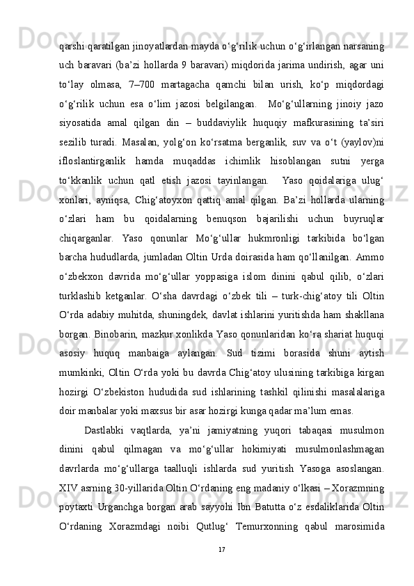 qarshi qaratilgan jinoyatlardan mayda o‘g‘rilik uchun o‘g‘irlangan narsaning
uch  baravari  (ba’zi  hollarda  9  baravari)  miqdorida  jarima  undirish,  agar  uni
to‘lay   olmasa,   7–700   martagacha   qamchi   bilan   urish,   ko‘p   miqdordagi
o‘g‘rilik   uchun   esa   o‘lim   jazosi   belgilangan.     Mo‘g‘ullarning   jinoiy   jazo
siyosatida   amal   qilgan   din   –   buddaviylik   huquqiy   mafkurasining   ta’siri
sezilib   turadi.   Masalan,   yolg‘on   ko‘rsatma   berganlik,   suv   va   o‘t   (yaylov)ni
ifloslantirganlik   hamda   muqaddas   ichimlik   hisoblangan   sutni   yerga
to‘kkanlik   uchun   qatl   etish   jazosi   tayinlangan.     Yaso   qoidalariga   ulug‘
xonlari,   ayniqsa,   Chig‘atoyxon   qattiq   amal   qilgan.   Ba’zi   hollarda   ularning
o‘zlari   ham   bu   qoidalarning   benuqson   bajarilishi   uchun   buyruqlar
chiqarganlar.   Yaso   qonunlar   Mo‘g‘ullar   hukmronligi   tarkibida   bo‘lgan
barcha hududlarda, jumladan Oltin Urda doirasida ham qo‘llanilgan. Ammo
o‘zbekxon   davrida   mo‘g‘ullar   yoppasiga   islom   dinini   qabul   qilib,   o‘zlari
turklashib   ketganlar.   O‘sha   davrdagi   o‘zbek   tili   –   turk-chig‘atoy   tili   Oltin
O‘rda adabiy muhitda, shuningdek, davlat ishlarini yuritishda ham shakllana
borgan. Binobarin, mazkur xonlikda Yaso qonunlaridan ko‘ra shariat huquqi
asosiy   huquq   manbaiga   aylangan.   Sud   tizimi   borasida   shuni   aytish
mumkinki, Oltin O‘rda yoki bu davrda Chig‘atoy ulusining tarkibiga kirgan
hozirgi   O‘zbekiston   hududida   sud   ishlarining   tashkil   qilinishi   masalalariga
doir manbalar yoki maxsus bir asar hozirgi kunga qadar ma’lum emas. 
Dastlabki   vaqtlarda,   ya’ni   jamiyatning   yuqori   tabaqasi   musulmon
dinini   qabul   qilmagan   va   mo‘g‘ullar   hokimiyati   musulmonlashmagan
davrlarda   mo‘g‘ullarga   taalluqli   ishlarda   sud   yuritish   Yasoga   asoslangan.
XIV asrning 30-yillarida Oltin O‘rdaning eng madaniy o‘lkasi – Xorazmning
poytaxti   Urganchga   borgan   arab   sayyohi   Ibn   Batutta   o‘z   esdaliklarida   Oltin
O‘rdaning   Xorazmdagi   noibi   Qutlug‘   Temurxonning   qabul   marosimida
17 