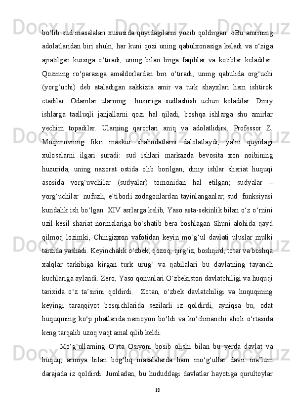 bo‘lib   sud  masalalari  xususida   quyidagilarni   yozib   qoldirgan:   «Bu  amirning
adolatlaridan biri shuki, har kuni qozi uning qabulxonasiga keladi va o‘ziga
ajratilgan   kursiga   o‘tiradi,   uning   bilan   birga   faqihlar   va   kotiblar   keladilar.
Qozining   ro‘parasiga   amaldorlardan   biri   o‘tiradi,   uning   qabulida   org‘uchi
(yorg‘uchi)   deb   ataladigan   sakkizta   amir   va   turk   shayxlari   ham   ishtirok
etadilar.   Odamlar   ularning     huzuriga   sudlashish   uchun   keladilar.   Diniy
ishlarga   taalluqli   janjallarni   qozi   hal   qiladi,   boshqa   ishlarga   shu   amirlar
yechim   topadilar.   Ularning   qarorlari   aniq   va   adolatlidir».   Professor   Z.
Muqimovning   fikri   mazkur   shahodatlarni   dalolatlaydi,   ya’ni   quyidagi
xulosalarni   ilgari   suradi:   sud   ishlari   markazda   bevosita   xon   noibining
huzurida,   uning   nazorat   ostida   olib   borilgan;   diniy   ishlar   shariat   huquqi
asosida   yorg‘uvchilar   (sudyalar)   tomonidan   hal   etilgan;   sudyalar   –
yorg‘uchilar   nufuzli, e’tiborli zodagonlardan tayinlanganlar; sud   funksiyasi
kundalik ish bo‘lgan. XIV asrlarga kelib, Yaso asta-sekinlik bilan o‘z o‘rnini
uzil-kesil   shariat   normalariga   bo‘shatib   bera   boshlagan   Shuni   alohida   qayd
qilmoq   lozimki,   Chingizxon   vafotidan   keyin   mo‘g‘ul   davlati   uluslar   mulki
tarzida yashadi. Keyinchalik o‘zbek, qozoq, qirg‘iz, boshqird, totar va boshqa
xalqlar   tarkibiga   kirgan   turk   urug‘   va   qabilalari   bu   davlatning   tayanch
kuchlariga aylandi. Zero, Yaso qonunlari O‘zbekiston davlatchiligi va huquqi
tarixida   o‘z   ta’sirini   qoldirdi.     Zotan,   o‘zbek   davlatchiligi   va   huquqining
keyingi   taraqqiyot   bosqichlarida   sezilarli   iz   qoldirdi,   ayniqsa   bu,   odat
huquqining   ko‘p   jihatlarida   namoyon   bo‘ldi   va   ko‘chmanchi   aholi   o‘rtasida
keng tarqalib uzoq vaqt amal qilib keldi.  
Mo‘g‘ullarning   O‘rta   Osiyoni   bosib   olishi   bilan   bu   yerda   davlat   va
huquq,   armiya   bilan   bog‘liq   masalalarda   ham   mo‘g‘ullar   davri   ma’lum
darajada   iz   qoldirdi.   Jumladan,   bu   hududdagi   davlatlar   hayotiga   qurultoylar
18 