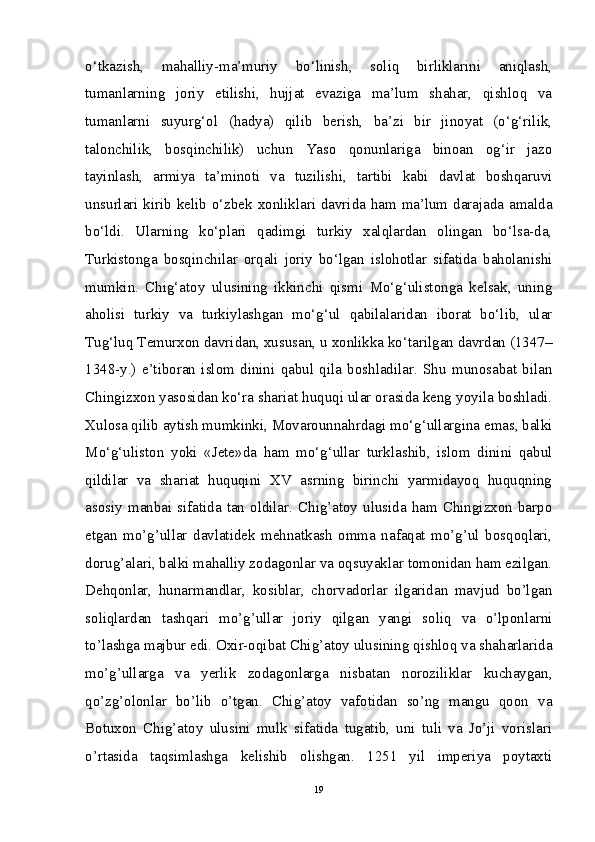 o‘tkazish,   mahalliy-ma’muriy   bo‘linish,   soliq   birliklarini   aniqlash,
tumanlarning   joriy   etilishi,   hujjat   evaziga   ma’lum   shahar,   qishloq   va
tumanlarni   suyurg‘ol   (hadya)   qilib   berish,   ba’zi   bir   jinoyat   (o‘g‘rilik,
talonchilik,   bosqinchilik)   uchun   Yaso   qonunlariga   binoan   og‘ir   jazo
tayinlash,   armiya   ta’minoti   va   tuzilishi,   tartibi   kabi   davlat   boshqaruvi
unsurlari kirib kelib o‘zbek xonliklari davrida ham ma’lum darajada amalda
bo‘ldi.   Ularning   ko‘plari   qadimgi   turkiy   xalqlardan   olingan   bo‘lsa-da,
Turkistonga   bosqinchilar   orqali   joriy   bo‘lgan   islohotlar   sifatida   baholanishi
mumkin.   Chig‘atoy   ulusining   ikkinchi   qismi   Mo‘g‘ulistonga   kelsak,   uning
aholisi   turkiy   va   turkiylashgan   mo‘g‘ul   qabilalaridan   iborat   bo‘lib,   ular
Tug‘luq Temurxon davridan, xususan, u xonlikka ko‘tarilgan davrdan (1347–
1348-y.)   e’tiboran   islom   dinini   qabul   qila   boshladilar.   Shu   munosabat   bilan
Chingizxon yasosidan ko‘ra shariat huquqi ular orasida keng yoyila boshladi.
Xulosa qilib aytish mumkinki, Movarounnahrdagi mo‘g‘ullargina emas, balki
Mo‘g‘uliston   yoki   «Jete»da   ham   mo‘g‘ullar   turklashib,   islom   dinini   qabul
qildilar   va   shariat   huquqini   XV   asrning   birinchi   yarmidayoq   huquqning
asosiy manbai sifatida tan  oldilar. Chig’atoy  ulusida  ham Chingizxon  barpo
etgan   mo’g’ullar   davlatidek   mehnatkash   omma   nafaqat   mo’g’ul   bosqoqlari,
dorug’alari, balki mahalliy zodagonlar va oqsuyaklar tomonidan ham ezilgan.
Dehqonlar,   hunarmandlar,   kosiblar,   chorvadorlar   ilgaridan   mavjud   bo’lgan
soliqlardan   tashqari   mo’g’ullar   joriy   qilgan   yangi   soliq   va   o’lponlarni
to’lashga majbur edi. Oxir-oqibat Chig’atoy ulusining qishloq va shaharlarida
mo’g’ullarga   va   yerlik   zodagonlarga   nisbatan   noroziliklar   kuchaygan,
qo’zg’olonlar   bo’lib   o’tgan.   Chig’atoy   vafotidan   so’ng   mangu   qoon   va
Botuxon   Chig’atoy   ulusini   mulk   sifatida   tugatib,   uni   tuli   va   Jo’ji   vorislari
o’rtasida   taqsimlashga   kelishib   olishgan.   1251   yil   imperiya   poytaxti
19 