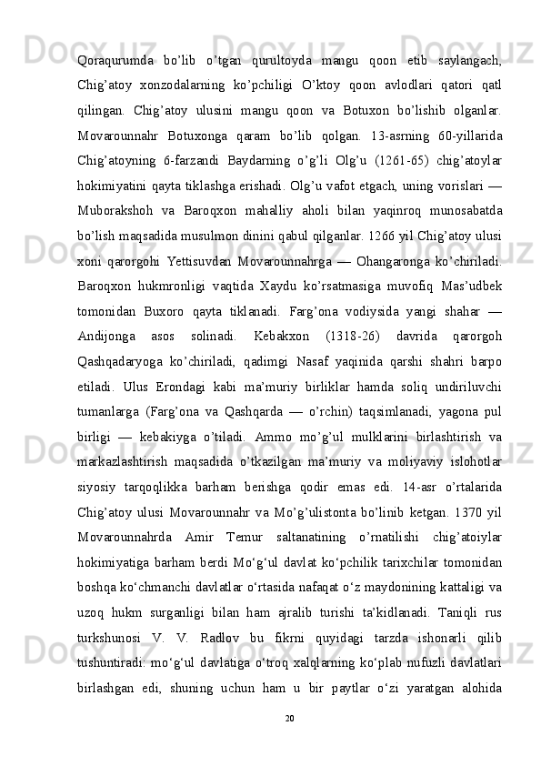 Qoraqurumda   bo’lib   o’tgan   qurultoyda   mangu   qoon   etib   saylangach,
Chig’atoy   xonzodalarning   ko’pchiligi   O’ktoy   qoon   avlodlari   qatori   qatl
qilingan.   Chig’atoy   ulusini   mangu   qoon   va   Botuxon   bo’lishib   olganlar.
Movarounnahr   Botuxonga   qaram   bo’lib   qolgan.   13-asrning   60-yillarida
Chig’atoyning   6-farzandi   Baydarning   o’g’li   Olg’u   (1261-65)   chig’atoylar
hokimiyatini qayta tiklashga erishadi. Olg’u vafot etgach, uning vorislari —
Muborakshoh   va   Baroqxon   mahalliy   aholi   bilan   yaqinroq   munosabatda
bo’lish maqsadida musulmon dinini qabul qilganlar. 1266 yil Chig’atoy ulusi
xoni   qarorgohi   Yettisuvdan   Movarounnahrga   —   Ohangaronga   ko’chiriladi.
Baroqxon   hukmronligi   vaqtida   Xaydu   ko’rsatmasiga   muvofiq   Mas’udbek
tomonidan   Buxoro   qayta   tiklanadi.   Farg’ona   vodiysida   yangi   shahar   —
Andijonga   asos   solinadi.   Kebakxon   (1318-26)   davrida   qarorgoh
Qashqadaryoga   ko’chiriladi,   qadimgi   Nasaf   yaqinida   qarshi   shahri   barpo
etiladi.   Ulus   Erondagi   kabi   ma’muriy   birliklar   hamda   soliq   undiriluvchi
tumanlarga   (Farg’ona   va   Qashqarda   —   o’rchin)   taqsimlanadi,   yagona   pul
birligi   —   kebakiyga   o’tiladi.   Ammo   mo’g’ul   mulklarini   birlashtirish   va
markazlashtirish   maqsadida   o’tkazilgan   ma’muriy   va   moliyaviy   islohotlar
siyosiy   tarqoqlikka   barham   berishga   qodir   emas   edi.   14-asr   o’rtalarida
Chig’atoy   ulusi   Movarounnahr   va   Mo’g’ulistonta   bo’linib   ketgan.   1370   yil
Movarounnahrda   Amir   Temur   saltanatining   o’rnatilishi   chig’atoiylar
hokimiyatiga   barham   berdi   Mo‘g‘ul   davlat   ko‘pchilik   tarixchilar   tomonidan
boshqa ko‘chmanchi davlatlar o‘rtasida nafaqat o‘z maydonining kattaligi va
uzoq   hukm   surganligi   bilan   ham   ajralib   turishi   ta’kidlanadi.   Taniqli   rus
turkshunosi   V.   V.   Radlov   bu   fikrni   quyidagi   tarzda   ishonarli   qilib
tushuntiradi:   mo‘g‘ul   davlatiga   o‘troq   xalqlarning   ko‘plab   nufuzli   davlatlari
birlashgan   edi,   shuning   uchun   ham   u   bir   paytlar   o‘zi   yaratgan   alohida
20 