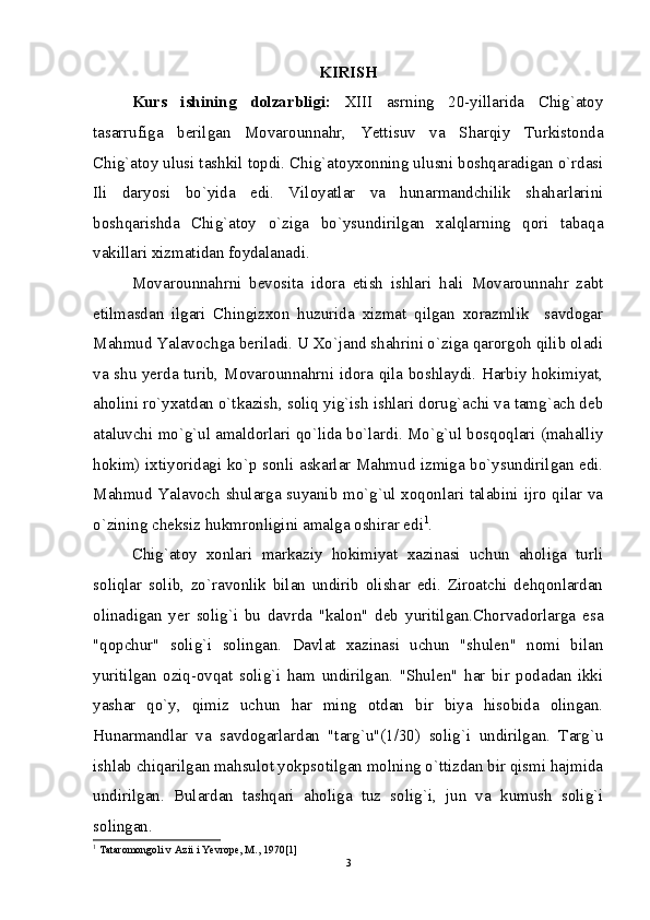 KIRISH
Kurs   ishining   dolzarbligi:   XIII   asrning   20-yillarida   Chig`atoy
tasarrufiga   berilgan   Movarounnahr,   Yettisuv   va   Sharqiy   Turkistonda
Chig`atoy ulusi tashkil topdi. Chig`atoyxonning ulusni boshqaradigan o`rdasi
Ili   daryosi   bo`yida   edi.   Viloyatlar   va   hunarmandchilik   shaharlarini
boshqarishda   Chig`atoy   o`ziga   bo`ysundirilgan   xalqlarning   qori   tabaqa
vakillari xizmatidan foydalanadi.
Movarounnahrni   bevosita   idora   etish   ishlari   hali   Movarounnahr   zabt
etilmasdan   ilgari   Chingizxon   huzurida   xizmat   qilgan   xorazmlik     savdogar
Mahmud Yalavochga beriladi. U Xo`jand shahrini o`ziga qarorgoh qilib oladi
va shu yerda turib, Movarounnahrni idora qila boshlaydi. Harbiy hokimiyat,
aholini ro`yxatdan o`tkazish, soliq yig`ish ishlari dorug`achi va tamg`ach deb
ataluvchi mo`g`ul amaldorlari qo`lida bo`lardi. Mo`g`ul bosqoqlari (mahalliy
hokim) ixtiyoridagi ko`p sonli askarlar Mahmud izmiga bo`ysundirilgan edi.
Mahmud Yalavoch shularga suyanib mo`g`ul xoqonlari talabini ijro qilar va
o`zining cheksiz hukmronligini amalga oshirar edi 1
.
Chig`atoy   xonlari   markaziy   hokimiyat   xazinasi   uchun   aholiga   turli
soliqlar   solib,   zo`ravonlik   bilan   undirib   olishar   edi.   Ziroatchi   dehqonlardan
olinadigan   yer   solig`i   bu   davrda   "kalon"   deb   yuritilgan.Chorvadorlarga   esa
"qopchur"   solig`i   solingan.   Davlat   xazinasi   uchun   "shulen"   nomi   bilan
yuritilgan   oziq-ovqat   solig`i   ham   undirilgan.   "Shulen"   har   bir   podadan   ikki
yashar   qo`y,   qimiz   uchun   har   ming   otdan   bir   biya   hisobida   olingan.
Hunarmandlar   va   savdogarlardan   "targ`u"(1/30)   solig`i   undirilgan.   Targ`u
ishlab chiqarilgan mahsulot yokpsotilgan molning o`ttizdan bir qismi hajmida
undirilgan.   Bulardan   tashqari   aholiga   tuz   solig`i,   jun   va   kumush   solig`i
solingan.
1
 Tataromongoli v Azii i Yevrope, M., 1970[1]
3 