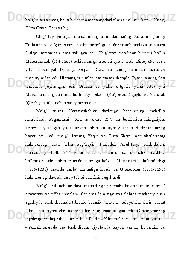 bo‘g‘inlarga emas, balki bir necha madaniy davlatlarga bo‘linib ketdi. (Xitoy,
O‘rta Osiyo, Fors va b.)
Chig‘atoy   yurtiga   amalda   uning   o‘limidan   so‘ng   Xorazm,   g‘arbiy
Turkiston va Afg‘onistonni o‘z hukmronligi ostida mustahkamlagan nevarasi
Hulagu   tomonidan   asos   solingan   edi.   Chig‘atoy   avlodidan   birinchi   bo‘lib
Muborakshoh  (664-1266)  ochiqchasiga  islomni  qabul  qildi.  Biroq  690-1291
yilda   hokimiyat   tepasiga   kelgan   Duva   va   uning   avlodlari   ashaddiy
majusiylardan edi. Ularning er-suvlari esa asosan sharqda, Tyanshanning ikki
tomonida   joylashgan   edi.   Oradan   20   yillar   o‘tgach,   ya’ni   1309   yili
Movarounnahrga birinchi bo‘lib Kyobekxon (Ko‘pekxon) qaytdi va Nahshab
(Qarshi) da o‘zi uchun saroy barpo ettirdi.
Mo‘g‘ullarning   Xorazmshohlar   davlatiga   bosqinining   mahalliy
manbalarda   o‘rganilishi.     XIII   asr   oxiri     XIV   asr   boshlarida   chingiziylar
saroyida   yashagan   yirik   tarixchi   olim   va   siyosiy   arbob   Rashididdinning
hayoti   va   ijodi   mo‘g‘ullarning   Yaqin   va   O‘rta   Sharq   mamlakatlaridagi
hukmronligi   davri   bilan   bog‘liqdir.   Fazlulloh   Abul-Hayr   Rashididdin
Hamadoniy   1240-1247   yillar   orasida   Hamadonda   unchalik   mashhur
bo‘lmagan   tabib   olim   oilasida   dunyoga   kelgan.   U   Abakaxon   hukmdorligi
(1265-1282)   davrida   davlat   xizmatiga   kiradi   va   G‘ozonxon   (1295-1296)
hukmdorligi davrida saroy tabibi vazifasini egallaydi.
Mo‘g‘ul istilochilari davri manbalarga qanchalik boy bo‘lmasin «Jome’
attavorix» va «Yozishmalar» ular orasida o‘ziga xos alohida markaziy o‘rin
egallaydi. Rashididdinda tabiblik, botanik, tarixchi, ilohiyotchi, shoir, davlat
arbobi   va   siyosatchining   xislatlari   mujassamlashgan   edi.   G‘ozonxonning
topshirig‘ini   bajarib,   u   tarixchi   sifatida   «Yilnomalar   majmuasi»ni   yaratdi.
«Yozishmalar»da   esa   Rashididdin   qiyofasida   buyuk   vazirni   ko‘ramiz,   bu
21 