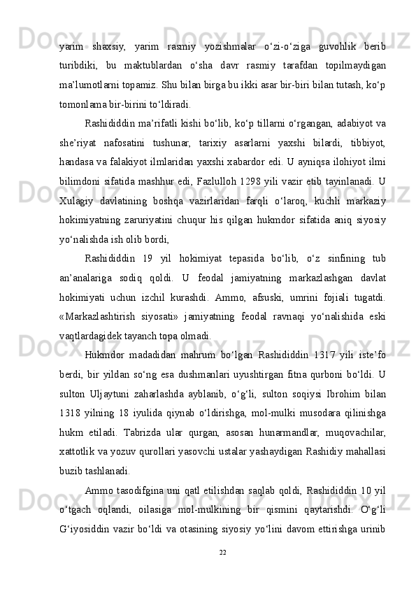 yarim   shaxsiy,   yarim   rasmiy   yozishmalar   o‘zi-o‘ziga   guvohlik   berib
turibdiki,   bu   maktublardan   o‘sha   davr   rasmiy   tarafdan   topilmaydigan
ma’lumotlarni topamiz. Shu bilan birga bu ikki asar bir-biri bilan tutash, ko‘p
tomonlama bir-birini to‘ldiradi.
Rashididdin ma’rifatli kishi bo‘lib, ko‘p tillarni o‘rgangan, adabiyot va
she’riyat   nafosatini   tushunar,   tarixiy   asarlarni   yaxshi   bilardi,   tibbiyot,
handasa va falakiyot ilmlaridan yaxshi xabardor edi. U ayniqsa ilohiyot ilmi
bilimdoni sifatida mashhur edi, Fazlulloh 1298 yili vazir etib tayinlanadi. U
Xulagiy   davlatining   boshqa   vazirlaridan   farqli   o‘laroq,   kuchli   markaziy
hokimiyatning   zaruriyatini   chuqur   his   qilgan   hukmdor   sifatida   aniq   siyosiy
yo‘nalishda ish olib bordi,
Rashididdin   19   yil   hokimiyat   tepasida   bo‘lib,   o‘z   sinfining   tub
an’analariga   sodiq   qoldi.   U   feodal   jamiyatning   markazlashgan   davlat
hokimiyati   uchun   izchil   kurashdi.   Ammo,   afsuski,   umrini   fojiali   tugatdi.
«Markazlashtirish   siyosati»   jamiyatning   feodal   ravnaqi   yo‘nalishida   eski
vaqtlardagidek tayanch topa olmadi.
Hukmdor   madadidan   mahrum   bo‘lgan   Rashididdin   1317   yili   iste’fo
berdi,   bir   yildan   so‘ng   esa   dushmanlari   uyushtirgan   fitna   qurboni   bo‘ldi.   U
sulton   Uljaytuni   zaharlashda   ayblanib,   o‘g‘li,   sulton   soqiysi   Ibrohim   bilan
1318   yilning   18   iyulida   qiynab   o‘ldirishga,   mol-mulki   musodara   qilinishga
hukm   etiladi.   Tabrizda   ular   qurgan,   asosan   hunarmandlar,   muqovachilar,
xattotlik va yozuv qurollari yasovchi ustalar yashaydigan Rashidiy mahallasi
buzib tashlanadi.
Ammo  tasodifgina  uni  qatl  etilishdan  saqlab  qoldi,  Rashididdin  10  yil
o‘tgach   oqlandi,   oilasiga   mol-mulkining   bir   qismini   qaytarishdi.   O‘g‘li
G‘iyosiddin vazir bo‘ldi va otasining siyosiy yo‘lini davom ettirishga urinib
22 