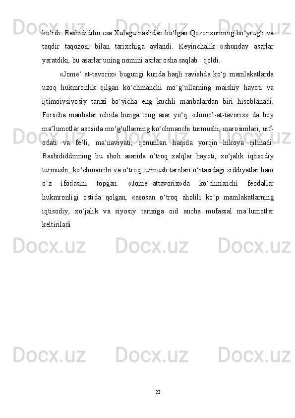 ko‘rdi. Rashididdin esa Xulagu naslidan bo‘lgan Qozonxonning bo‘yrug‘i va
taqdir   taqozosi   bilan   tarixchiga   aylandi.   Keyinchalik   «shunday   asarlar
yaratdiki, bu asarlar uning nomini asrlar osha saqlab   qoldi.
«Jome’   at-tavorix»   bugungi   kunda   haqli   ravishda   ko‘p   mamlakatlarda
uzoq   hukmronlik   qilgan   ko‘chmanchi   mo‘g‘ullarning   maishiy   hayoti   va
ijtimoiysiyosiy   tarixi   bo‘yicha   eng   kuchli   manbalardan   biri   hisoblanadi.
Forscha   manbalar   ichida   bunga   teng   asar   yo‘q.   «Jome’-at-tavorix»   da   boy
ma’lumotlar asosida mo‘g‘ullarning ko‘chmanchi turmushi, marosimlari, urf-
odati   va   fe’li,   ma’naviyati,   qonunlari   haqida   yorqin   hikoya   qilinadi.
Rashididdinning   bu   shoh   asarida   o‘troq   xalqlar   hayoti,   xo‘jalik   iqtisodiy
turmushi, ko‘chmanchi va o‘troq turmush tarzlari o‘rtasidagi ziddiyatlar ham
o‘z   ifodasini   topgan.   «Jome’-attavorix»da   ko‘chmanchi   feodallar
hukmronligi   ostida   qolgan,   «asosan   o‘troq   aholili   ko‘p   mamlakatlarning
iqtisodiy,   xo‘jalik   va   siyosiy   tarixiga   oid   ancha   mufassal   ma`lumotlar
keltiriladi
23 