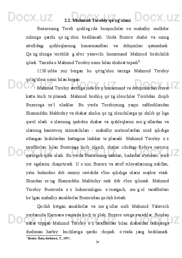 2.2. Mahmud Tarobiy qo’zg’aloni
Buxoroning   Torob   qishlog`ida   bosqinchilar   va   mahalliy   mulkdor
zulmiga   qarshi   qo`zg`olon   boshlanadi.   Unda   Buxoro   shahri   va   uning
atrofidagi   qishloqlarning   hunarmandlari   va   dehqonlari   qatnashadi.
Qo`zg`olonga   toroblik   g`alvir   yasovchi   hunarmand   Mahmud   boshchilik
qiladi. Tarixda u Mahmud Torobiy nomi bilan shuhrat topadi 3
.
1238-yilda   yuz   bergan   bu   qo'zg'olon   tarixga   Mahmud   Torobiy
qo'zg'oloni nomi bilan kirgan.
Mahmud Torobiy atrofiga juda ko`p hunarmand va dehqonlardan iborat
katta   kuch   to`planadi.   Mahmud   boshliq   qo`zg`olonchilar   Torobdan   chiqib
Buxoroga   yo'1   oladilar.   Bu   yerda   Torobiyning   yaqin   safdoshlaridan
Shamsiddin Mahbubiy va shahar aholisi qo`zg`olonchilarga qo`shilib qo`liga
qurol   oladi.   o`zlarining   qadrdon   shahar   va   qishloqlarini   mo`g`ullardan   va
ularning   hamtovoq   xizmatchilari   -   mahalliy   ma'murlardan   ozod   qilishga
otlangan   kishilardan   kattagina   lashkar   to`planadi.   Mahmud   Torobiy   o`z
tarafdorlari   bilan   Buxoroga   kirib   olgach,   shahar   ichidagi   Robiya   saroyini
qarorgoh qilib oladi. Bu yerda Buxoroning sadrlari, badavlat a'yonlari, yirik
yer   egalarini   chaqirtiradi.   U   o`zini   Buxoro   va   atrof   viloyatlarining   xalifasi,
ya'ni   hukmdori   deb   rasmiy   ravishda   e'lon   qilishga   ularni   majbur   etadi.
Shundan   so`ng   Shamsiddin   Mahbubiy   sadr   deb   e'lon   qilinadi.   Mahmud
Torobiy   Buxoroda   o`z   hukmronligini   o`rnatgach,   mo`g`ul   tarafdorlari
bo`lgan mahalliy amaldorlar Buxorodan qochib ketadi.
Qochib   ketgan   amaldorlar   va   mo`g`ullar   noib   Mahmud   Yalavoch
yordamida Karmana yaqinida kuch to`plab, Buxoro ustiga yuradilar. Bundan
xabar   topgan   Mahmud   Torobiy   o`z   tarafdorlari   bilan   shahardan   tashqariga
dushman   harbiy.   kuchlariga   qarshi   chiqadi.   o`rtada   jang   boshlanadi.
3
 Buxoro Sharq durdonasi, T., 1997;
24 