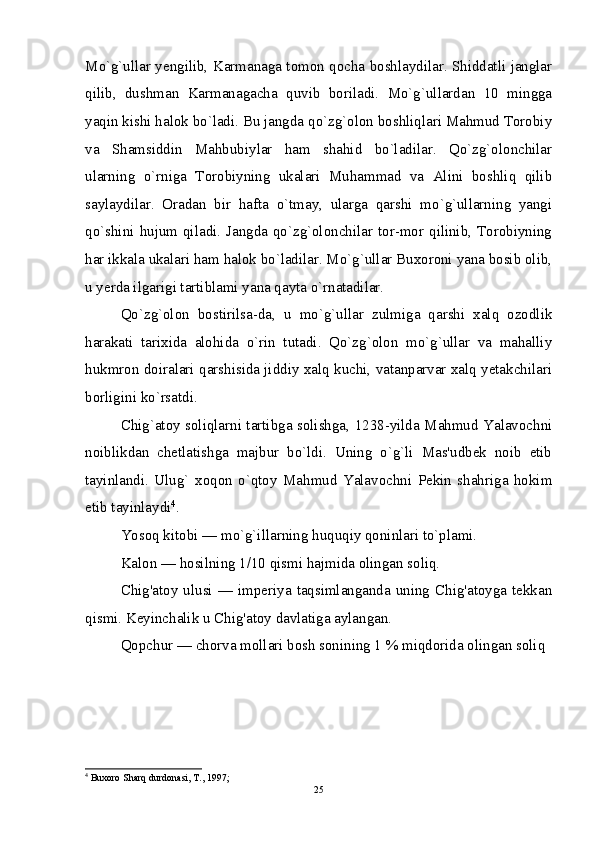 Mo`g`ullar yengilib, Karmanaga tomon qocha boshlaydilar. Shiddatli janglar
qilib,   dushman   Karmanagacha   quvib   boriladi.   Mo`g`ullardan   10   mingga
yaqin kishi halok bo`ladi. Bu jangda qo`zg`olon boshliqlari Mahmud Torobiy
va   Shamsiddin   Mahbubiylar   ham   shahid   bo`ladilar.   Qo`zg`olonchilar
ularning   o`rniga   Torobiyning   ukalari   Muhammad   va   Alini   boshliq   qilib
saylaydilar.   Oradan   bir   hafta   o`tmay,   ularga   qarshi   mo`g`ullarning   yangi
qo`shini  hujum  qiladi. Jangda qo`zg`olonchilar tor-mor  qilinib,  Torobiyning
har ikkala ukalari ham halok bo`ladilar. Mo`g`ullar Buxoroni yana bosib olib,
u yerda ilgarigi tartiblami yana qayta o`rnatadilar.
Qo`zg`olon   bostirilsa-da,   u   mo`g`ullar   zulmiga   qarshi   xalq   ozodlik
harakati   tarixida   alohida   o`rin   tutadi.   Qo`zg`olon   mo`g`ullar   va   mahalliy
hukmron doiralari qarshisida jiddiy xalq kuchi, vatanparvar xalq yetakchilari
borligini ko`rsatdi.
Chig`atoy soliqlarni tartibga solishga, 1238-yilda Mahmud Yalavochni
noiblikdan   chetlatishga   majbur   bo`ldi.   Uning   o`g`li   Mas'udbek   noib   etib
tayinlandi.   Ulug`   xoqon   o`qtoy   Mahmud   Yalavochni   Pekin   shahriga   hokim
etib tayinlaydi 4
.
Yosoq kitobi — mo`g`illarning huquqiy qoninlari to`plami.
Kalon — hosilning 1/10 qismi hajmida olingan soliq.
Chig'atoy ulusi —  imperiya  taqsimlanganda uning  Chig'atoyga  tekkan
qismi. Keyinchalik u Chig'atoy davlatiga aylangan.
Qopchur — chorva mollari bosh sonining 1 % miqdorida olingan soliq
4
 Buxoro Sharq durdonasi, T., 1997;
25 