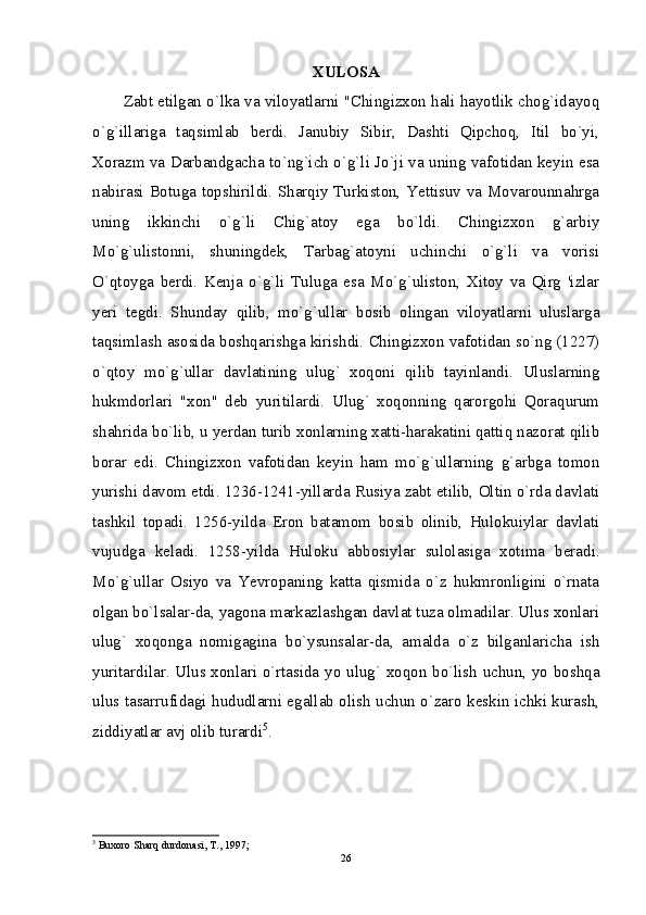 XULOSA
Zabt etilgan o`lka va viloyatlarni "Chingizxon hali hayotlik chog`idayoq
o`g`illariga   taqsimlab   berdi.   Janubiy   Sibir,   Dashti   Qipchoq,   Itil   bo`yi,
Xorazm va Darbandgacha to`ng`ich o`g`li Jo`ji va uning vafotidan keyin esa
nabirasi Botuga topshirildi. Sharqiy Turkiston, Yettisuv va Movarounnahrga
uning   ikkinchi   o`g`li   Chig`atoy   ega   bo`ldi.   Chingizxon   g`arbiy
Mo`g`ulistonni,   shuningdek,   Tarbag`atoyni   uchinchi   o`g`li   va   vorisi
O`qtoyga   berdi.   Kenja   o`g`li   Tuluga   esa   Mo`g`uliston,   Xitoy   va   Qirg   'izlar
yeri   tegdi.   Shunday   qilib,   mo`g`ullar   bosib   olingan   viloyatlarni   uluslarga
taqsimlash asosida boshqarishga kirishdi. Chingizxon vafotidan so`ng (1227)
o`qtoy   mo`g`ullar   davlatining   ulug`   xoqoni   qilib   tayinlandi.   Uluslarning
hukmdorlari   "xon"   deb   yuritilardi.   Ulug`   xoqonning   qarorgohi   Qoraqurum
shahrida bo`lib, u yerdan turib xonlarning xatti-harakatini qattiq nazorat qilib
borar   edi.   Chingizxon   vafotidan   keyin   ham   mo`g`ullarning   g`arbga   tomon
yurishi davom etdi. 1236-1241-yillarda Rusiya zabt etilib, Oltin o`rda davlati
tashkil   topadi.   1256-yilda   Eron   batamom   bosib   olinib,   Hulokuiylar   davlati
vujudga   keladi.   1258-yilda   Huloku   abbosiylar   sulolasiga   xotima   beradi.
Mo`g`ullar   Osiyo   va   Yevropaning   katta   qismida   o`z   hukmronligini   o`rnata
olgan bo`lsalar-da, yagona markazlashgan davlat tuza olmadilar. Ulus xonlari
ulug`   xoqonga   nomigagina   bo`ysunsalar-da,   amalda   o`z   bilganlaricha   ish
yuritardilar. Ulus xonlari o`rtasida yo ulug` xoqon bo`lish uchun, yo boshqa
ulus tasarrufidagi hududlarni egallab olish uchun o`zaro keskin ichki kurash,
ziddiyatlar avj olib turardi 5
.
5
 Buxoro Sharq durdonasi, T., 1997;
26 