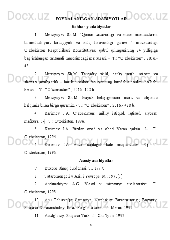 FOYDALANILGAN ADABIYOTLAR
Rahbariy adabiyotlar
1. Mirziyoyev   Sh.M.   “Qonun   ustuvorligi   va   inson   manfaatlarini
ta’minlash-yurt   taraqqiyoti   va   xalq   farovonligi   garovi   ”   mavzusidagi
O’zbekiston   Respublikasi   Konstitutiyasi   qabul   qilinganining   24   yilligiga
bag’ishlangan tantanali marosimdagi ma’ruzasi. -  T.: “O’zbekiston” , 2016.-
48.
2. Mirziyoyev   Sh.M.   Tanqidiy   tahlil,   qat’iy   tartib   intizom   va
shaxsiy   javobgarlik   –   har   bir   rahbar   faoliyatining   kundalik   qoidasi   bo’lishi
kerak. -  T.: “O’zbekiston” , 2016.-102 b.
3. Mirziyoyev   Sh.M.   Buyuk   kelajagimizni   mard   va   olijanob
halqimiz bilan birga quramiz. - T.: “O’zbekiston” , 2016.- 488 b.
4. Karimov   I.A.   O’zbekiston:   milliy   istiqlol,   iqtisod,   siyosat,
mafkura. 1-j.. T.: O’zekiston, 1996. 
5. Karimov   I.A.   Bizdan   ozod   va   obod   Vatan   qolsin.   2-j.   T.:
O’zbekiston, 1996. 
6. Karimov   I.A.   Vatan   sajdagoh   kabi   muqaddasdir.   3-j.   T.:
O’zbekiston, 1996. 
Asosiy adabiyotlar
7. Buxoro Sharq durdonasi, T., 1997;
8. Tataromongoli v Azii i Yevrope, M., 1970[1]
9. Abdunabiyev   A.G.   Vklad   v   mirovuyu   sivilizatsiyu.   T.:
O’zbekiston, 1998. 
10. Abu   Tohirxo’ja:   Samariya;   Narshahiy:   Buxoro   tarixi;   Bayoniy:
Shajarai Xorazmshohiy; Ibrat: Farg’ona tarixi. T.: Meros, 1991.
11. Abulg’oziy. Shajarai Turk. T.: Cho’lpon, 1992. 
27 