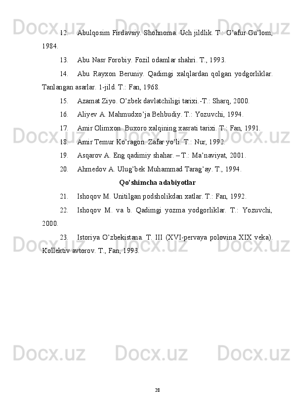 12. Abulqosim Firdavsiy. Shohnoma. Uch jildlik. T.: G’afur Gu’lom,
1984. 
13. Abu Nasr Forobiy. Fozil odamlar shahri. T., 1993.
14. Abu   Rayxon   Beruniy.   Qadimgi   xalqlardan   qolgan   yodgorliklar.
Tanlangan asarlar. 1-jild. T.: Fan, 1968.
15. Azamat Ziyo. O’zbek davlatchiligi tarixi.-T.: Sharq, 2000.
16. Aliyev A. Mahmudxo’ja Behbudiy. T.: Yozuvchi, 1994. 
17. Amir Olimxon. Buxoro xalqining xasrati tarixi. T.: Fan, 1991.
18. Amir Temur Ko’ragon. Zafar yo’li. T.: Nur, 1992.
19. Asqarov A. Eng qadimiy shahar. – T.: Ma’naviyat, 2001.
20. Ahmedov A. Ulug’bek Muhammad Tarag’ay. T., 1994.
Qo’shimcha adabiyotlar
21. Ishoqov M. Unitilgan podsholikdan xatlar. T.: Fan, 1992.
22. Ishoqov   M.   va   b.   Qadimgi   yozma   yodgorliklar.   T.:   Yozuvchi,
2000.
23. Istoriya   O’zbekistana.   T.   III   (XVI-pervaya   polovina   XIX   veka).
Kollektiv avtorov. T., Fan, 1993. 
28 