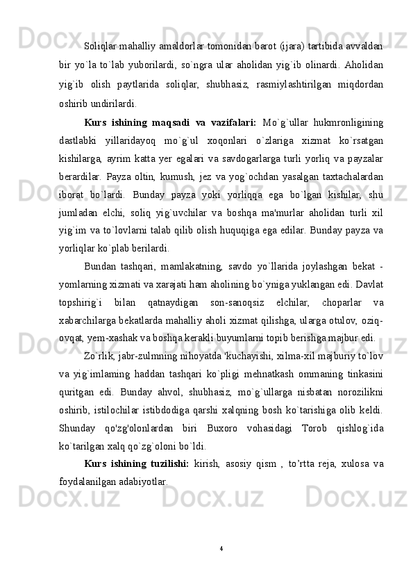 Soliqlar mahalliy amaldorlar tomonidan barot (ijara) tartibida avvaldan
bir   yo`la   to`lab   yuborilardi,   so`ngra   ular   aholidan   yig`ib   olinardi.   Aholidan
yig`ib   olish   paytlarida   soliqlar,   shubhasiz,   rasmiylashtirilgan   miqdordan
oshirib undirilardi.
Kurs   ishining   maqsadi   va   vazifalari:   Mo`g`ullar   hukmronligining
dastlabki   yillaridayoq   mo`g`ul   xoqonlari   o`zlariga   xizmat   ko`rsatgan
kishilarga,   ayrim   katta   yer   egalari   va   savdogarlarga   turli   yorliq   va   payzalar
berardilar.   Payza   oltin,   kumush,   jez   va   yog`ochdan   yasalgan   taxtachalardan
iborat   bo`lardi.   Bunday   payza   yoki   yorliqqa   ega   bo`lgan   kishilar,   shu
jumladan   elchi,   soliq   yig`uvchilar   va   boshqa   ma'murlar   aholidan   turli   xil
yig`im va to`lovlarni talab qilib olish huquqiga ega edilar. Bunday payza va
yorliqlar ko`plab berilardi.
Bundan   tashqari,   mamlakatning,   savdo   yo`llarida   joylashgan   bekat   -
yomlarning xizmati va xarajati ham aholining bo`yniga yuklangan edi. Davlat
topshirig`i   bilan   qatnaydigan   son-sanoqsiz   elchilar,   choparlar   va
xabarchilarga bekatlarda mahalliy aholi xizmat qilishga, ularga otulov, oziq-
ovqat, yem-xashak va boshqa kerakli buyumlarni topib berishga majbur edi. 
Zo`rlik, jabr-zulmning nihoyatda 'kuchayishi, xilma-xil majburiy to`lov
va   yig`imlaming   haddan   tashqari   ko`pligi   mehnatkash   ommaning   tinkasini
quritgan   edi.   Bunday   ahvol,   shubhasiz,   mo`g`ullarga   nisbatan   norozilikni
oshirib,   istilochilar   istibdodiga   qarshi   xalqning   bosh   ko`tarishiga   olib   keldi.
Shunday   qo'zg'olonlardan   biri   Buxoro   vohasidagi   Torob   qishlog`ida
ko`tarilgan xalq qo`zg`oloni bo`ldi.
Kurs   ishining   tuzilishi:   kirish,   asosiy   qism   ,   to’rtta   reja,   xulosa   va
foydalanilgan adabiyotlar.
4 