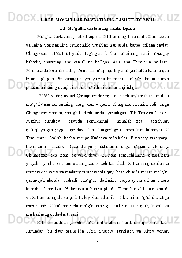 I. BOB. MO‘GULLAR DAVLATINING TASHKIL TOPISHI
1.1. Mo ‘ gullar davlatining tashkil topishi
Mo’g’ul davlatining tashkil topishi. XIII-asrning 1-yarmida Chingizxon
va uning  vorislarining  istilochilik  urushlari natijasida  barpo  etilgan davlat.
Chingizxon   1155/1161-yilda   tug‘ilgan   bo‘lib,   otasining   ismi   Yesugay
bahodir,   onasining   ismi   esa   O‘lun   bo‘lgan.   Asli   ismi   Temuchin   bo‘lgan.
Manbalarda keltirilishicha, Temuchin o‘ng  qo‘li yumilgan holda kaftida qon
bilan   tug‘ilgan.   Bu   xabarni   u   yer   yuzida   hukmdor     bo‘lishi,   butun   dunyo
podsholari uning oyoqlari ostida bo‘lishini bashorat qilishgan. 
1205/6-yilda poytaxt Qoraqurumda imperator deb saylanish arafasida u
mo‘g‘ul-tatar xonlarining  ulug‘ xoni – qooni, Chingizxon nomini oldi. Unga
Chingizxon   nomini,   mo‘g‘ul     dashtlarida     yuradigan     Tib   Tangrisi   bergan.
Mazkur   qurultoy     paytida   Temuchinni     minglab   xos     soqchilari
qo‘riqlayotgan   joyga     qanday   o‘tib     borganligini     hech   kim   bilmaydi.   U
Temuchinni  ko‘rib, kecha  menga Xudodan sado keldi.  Biz yer yuziga yangi
hukmdorni   tanladik.   Butun dunyo   podsholarini   unga bo‘ysundirdik, unga
Chingizxon   deb   nom   qo‘ydik, deydi. Bu nom Temuchinning   o‘ziga ham
yoqadi, ayonlar esa   uni  «Chingizxon» deb  tan oladi. XII  asrning  oxirlarida
ijtimoiy-iqtisodiy va madaniy taraqqiyotda quyi bosqichlarda turgan mo‘g‘ul
qavm-qabilalarida     qudratli     mo‘g‘ul     davlatini     barpo   qilish   uchun   o‘zaro
kurash olib borilgan. Hokimiyat uchun janglarda  Temuchin g‘alaba qozonadi
va XII asr so‘ngida ko‘plab turkiy elatlardan iborat kuchli mo‘g‘ul davlatiga
asos   soladi.   U   ko‘chmanchi   mo‘g‘ullarning     odatlarini   asos   qilib,   kuchli   va
markazlashgan davlat tuzadi. 
XIII   asr   boshlariga   kelib   qo‘shni   davlatlarni   bosib   olishga   kirishiladi.
Jumladan,   bu   davr   oralig‘ida   Sibir,   Sharqiy   Turkiston   va   Xitoy   yerlari
5 