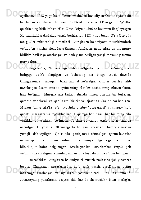 egallanadi. 1218-yilga kelib Temuchin davlati hududiy tuzilishi bo‘yicha 60
ta   tumandan   iborat   bo‘lgan.   1219-yil   fevralda   O‘trorga   mo‘g‘ullar
qo‘shinining kirib kelishi bilan O‘rta Osiyo hududida hukmronlik qilayotgan
Xorazmshohlar davlatiga yurish boshlanadi. 1221-yilda butun O‘rta Osiyoda
mo‘g‘ullar   hukmronligi   o‘rnatiladi.   Chingizxon   hokimiyatni   mustahkamlash
yo lida bir qancha islohotlar o tkazgan. Jumladan, ming oilani bir ma muriyʻ ʻ ʼ
birlikka   bo lishga   asoslangan   va   harbiy   tus   berilgan   yangi   ma muriy   tuzum	
ʻ ʼ
joriy etilgan. 
Unga   ko ra,   Chingizxonga     tobe     bo lganlar     jami   95   ta   "ming   oila"	
ʻ ʻ
birligiga   bo lib   chiqilgan   va   bularning   har   biriga   urush   davrida
ʻ
Chingizxonga     sadoqat     bilan   xizmat   ko rsatgan   kishilar   boshliq   qilib	
ʻ
tayinlangan.   Lekin   amalda   ayrim   mingliklar   bir   necha   ming   oiladan   iborat
ham   bo lgan.     Min-gliklarni   tashkil   etishda   imkon   boricha   bir   toifadagi	
ʻ
qardosh avlodlarni  va  qabilalarni bir-biridan ajratmaslikka  e tibor berilgan.	
ʼ
Mazkur "ming oila"lar, o z navbatida, g arbiy "o ng qanot" va sharqiy "so l	
ʻ ʻ ʻ ʻ
qanot",   markaziy   va   tog liklar   kabi   4   qismga   bo lingan.   har   bir   ming   oila
ʻ ʻ
yuzlikka   va   o nlikka   bo lingan.   Aholini   ro yxatga   olish   ishlari   amalga	
ʻ ʻ ʻ
oshirilgan.   15   yoshdan   70   yoshgacha   bo lgan     erkaklar       harbiy   xizmatga	
ʻ
yaroqli     deb   topilgan.     Qo shinda     qattiq   tartib   o rnatilgan,   qonun   buzarlar	
ʻ ʻ
uchun   qattiq   jazo,   qonun   ustuvorligini   himoya   qilganlarga   esa   hurmat
bildirilib,   mukofot     belgilangan.     Savdo   yo llari,     avvalambor     Buyuk   ipak	
ʻ
yo lining xavfsizligini ta minlab, undan to la foydalanishga e tibor berilgan. 	
ʻ ʼ ʻ ʼ
Bu   tadbirlar   Chingizxon   hokimiyatini   mustahkamlashda   ijobiy   samara
bergan.   Chingizxon   mo g ullardan   ko p   sonli   yaxshi   qurollangan,   qattiq	
ʻ ʻ ʻ
intizomga   asoslangan   va   uyushgan   qo shin   tuzadi.     XIII-asr   muallifi	
ʻ
Juvayniyning   yozishicha,   osoyishtalik   davrida   chorvachilik   bilan   mashg ul	
ʻ
6 