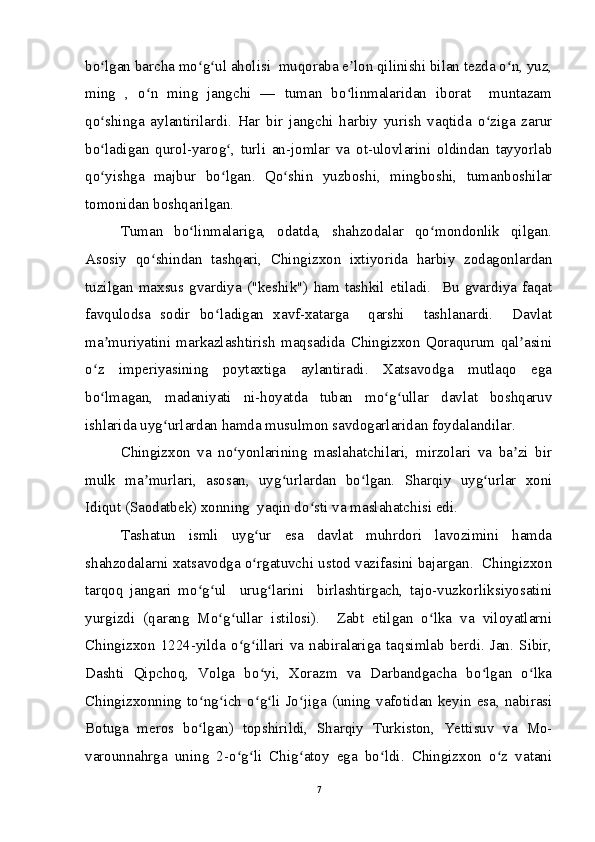 bo lgan barcha mo g ul aholisi  muqoraba e lon qilinishi bilan tezda o n, yuz,ʻ ʻ ʻ ʼ ʻ
ming   ,   o n   ming   jangchi   —   tuman   bo linmalaridan   iborat     muntazam	
ʻ ʻ
qo shinga   aylantirilardi.   Har   bir   jangchi   harbiy   yurish   vaqtida   o ziga   zarur	
ʻ ʻ
bo ladigan   qurol-yarog ,   turli   an-jomlar   va   ot-ulovlarini   oldindan   tayyorlab
ʻ ʻ
qo yishga   majbur   bo lgan.   Qo shin   yuzboshi,   mingboshi,   tumanboshilar
ʻ ʻ ʻ
tomonidan boshqarilgan. 
Tuman   bo linmalariga,   odatda,   shahzodalar   qo mondonlik   qilgan.	
ʻ ʻ
Asosiy   qo shindan   tashqari,   Chingizxon   ixtiyorida   harbiy   zodagonlardan	
ʻ
tuzilgan  maxsus  gvardiya  ("keshik")   ham  tashkil   etiladi.    Bu   gvardiya   faqat
favqulodsa   sodir   bo ladigan   xavf-xatarga     qarshi     tashlanardi.     Davlat	
ʻ
ma muriyatini   markazlashtirish   maqsadida   Chingizxon   Qoraqurum   qal asini	
ʼ ʼ
o z   imperiyasining   poytaxtiga   aylantiradi.   Xatsavodga   mutlaqo   ega	
ʻ
bo lmagan,   madaniyati   ni-hoyatda   tuban   mo g ullar   davlat   boshqaruv
ʻ ʻ ʻ
ishlarida uyg urlardan hamda musulmon savdogarlaridan foydalandilar.  	
ʻ
Chingizxon   va   no yonlarining   maslahatchilari,   mirzolari   va   ba zi   bir	
ʻ ʼ
mulk   ma murlari,   asosan,   uyg urlardan   bo lgan.   Sharqiy   uyg urlar   xoni	
ʼ ʻ ʻ ʻ
Idiqut (Saodatbek) xonning  yaqin do sti va maslahatchisi edi. 	
ʻ
Tashatun   ismli   uyg ur   esa   davlat   muhrdori   lavozimini   hamda	
ʻ
shahzodalarni xatsavodga o rgatuvchi ustod vazifasini bajargan.  Chingizxon
ʻ
tarqoq   jangari   mo g ul     urug larini     birlashtirgach,   tajo-vuzkorliksiyosatini	
ʻ ʻ ʻ
yurgizdi   (qarang   Mo g ullar   istilosi).     Zabt   etilgan   o lka   va   viloyatlarni	
ʻ ʻ ʻ
Chingizxon   1224-yilda   o g illari   va   nabiralariga   taqsimlab   berdi.   Jan.   Sibir,	
ʻ ʻ
Dashti   Qipchoq,   Volga   bo yi,   Xorazm   va   Darbandgacha   bo lgan   o lka	
ʻ ʻ ʻ
Chingizxonning  to ng ich  o g li  Jo jiga  (uning  vafotidan  keyin  esa,  nabirasi	
ʻ ʻ ʻ ʻ ʻ
Botuga   meros   bo lgan)   topshirildi,   Sharqiy   Turkiston,   Yettisuv   va   Mo-
ʻ
varounnahrga   uning   2-o g li   Chig atoy   ega   bo ldi.   Chingizxon   o z   vatani	
ʻ ʻ ʻ ʻ ʻ
7 