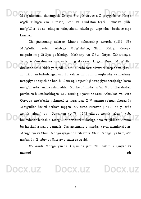 Mo g ulistonni, shuningdek, Xitoyni 3-o g li va vorisi O qtoyga berdi. Kenjaʻ ʻ ʻ ʻ ʻ
o g li   Tulug a   esa   Xuroson,   Eron   va   Hindiston   tegdi.   Shunday   qilib,	
ʻ ʻ ʻ
mo g ullar   bosib   olingan   viloyatlarni   uluslarga   taqsimlab   boshqarishga	
ʻ ʻ
kirishadi. 
Chingizxonning   nabirasi   Munke   hukmronligi   davrida   (1251—59)
Mo g ullar   davlati   tarkibiga   Mo g uliston,   Shim.   Xitoy,   Koreya,
ʻ ʻ ʻ ʻ
tangutlarning   Si-Sya   podsholigi,   Markaziy   va   O rta   Osiyo,   Zakavkazye,	
ʻ
Eron,   Afg oniston   va   Rus   yerlarining   aksariyati   kirgan.   Biroq,   Mo g ullar	
ʻ ʻ ʻ
davlatida ichki birlik yo q edi, u turli tillarda so zlashuvchi ko plab xalqlarni	
ʻ ʻ ʻ
zo rlik bilan birlashtirgan  edi, bu  xalqlar  turli ijtimoiy-iqtisodiy va  madaniy	
ʻ
taraqqiyot bosqichida bo lib, ularning ko pchiligi taraqqiyot darajasiga ko ra	
ʻ ʻ ʻ
mo g ullardan ancha ustun edilar. Munke o limidan so ng Mo g ullar davlati	
ʻ ʻ ʻ ʻ ʻ ʻ
parchalanib keta boshlagan. XIV-asrning 2-yarmida Eron, Zakavkaz  va O rta	
ʻ
Osiyoda   mo g ullar hukmronligi tugatilgan. XIV-asrning so nggi choragida	
ʻ ʻ ʻ
Mo g ullar   davlati   barham   topgan.   XV-asrda   Esenxon   (1440—55   yillarda	
ʻ ʻ
xonlik   qilgan)   va     Dayanxon   (1479—1543-yillarda   xonlik   qilgan)   kabi
hukmdorlar   birlashib   Mo g ullar   davlatini   tiklashga   harakat   qildilar.   Ammo	
ʻ ʻ
bu   harakatlar   natija   bermadi.   Dayanxonning   o limidan   keyin   mamlakat   Jan.	
ʻ
Mongoliya va Shim. Mongoliyaga bo linib ketdi. Shim. Mongoliya ham, o z	
ʻ ʻ
navbatida, G arbiy va Sharqiy qismlarga ajraldi. 	
ʻ
XVI-asrda   Mongoliyaning   3   qismida   jami   200   hokimlik   (knyazlik)
mavjud   edi
8 