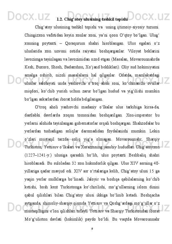 1.2. Chig’atoy ulusining tashkil topishi
Chig‘atoy   ulusining   tashkil   topishi   va     uning   ijtimoiy-siyosiy   tuzumi.
Chingizxon   vafotidan   keyin   xonlar   xoni,   ya’ni   qoon   O‘qtoy   bo‘lgan.   Ulug‘
xonning   poytaxti   –   Qoraqurum   shahri   hisoblangan.   Ulus   egalari   o‘z
uluslarida   xon   unvoni   ostida   raiyatni   boshqarganlar.   Viloyat   beklarini
lavozimga tayinlagan va lavozimidan ozod etgan (Masalan, Movarounnahrda
Kesh, Buxoro, Shosh, Badaxshon, Xo‘jand bekliklari). Oliy sud hokimiyatini
amalga   oshirib,   nizoli   masalalarni   hal   qilganlar.   Odatda,   mamlakatdagi
uluslar   salohiyati   unda   yashovchi   o‘troq   aholi   soni,   ko‘chmanchi   ovullar
miqdori,   ko‘chib   yurish   uchun   zarur   bo‘lgan   hudud   va   yig‘ilishi   mumkin
bo‘lgan askarlardan iborat holda belgilangan. 
O‘troq   aholi   yashovchi   madaniy   o‘lkalar   ulus   tarkibiga   kirsa-da,
dastlabki   davrlarda   xoqon   tomonidan   boshqarilgan.   Xon-imperator   bu
yerlarni alohida tayinlangan gubernatorlar orqali boshqargan. Shahzodalar bu
yerlardan   tushadigan   soliqlar   daromadidan   foydalanishi   mumkin.   Lekin
o‘zlari   mustaqil   tarzda   soliq   yig‘a   olmagan.   Movarounnahr,   Sharqiy
Turkiston, Yettisuv o‘lkalari va Xorazmning janubiy hududlari Chig‘atoyxon
(1227–1241-y.)   ulusiga   qarashli   bo‘lib,   ulus   poytaxti   Beshbaliq   shahri
hisoblanadi. Bu suloladan 32 xon hukmdorlik qilgan. Ulus XIV asrning 40-
yillariga  qadar  mavjud  edi.  XIV  asr  o‘rtalariga  kelib,  Chig‘atoy  ulusi  15  ga
yaqin   yerlar   mulklarga   bo‘linadi.   Jaloyir   va   boshqa   qabilalarning   ko‘chib
ketishi,   bosh   kent   Turkistonga   ko‘chirilishi,   mo‘g‘ullarning   islom   dinini
qabul   qilishlari   bilan   Chig‘atoy   ulusi   ikkiga   bo‘linib   ketadi.   Boshqacha
aytganda, shimoliy-sharqiy qismda Yettisuv va Qoshg‘ardagi mo‘g‘ullar o‘z
mustaqilligini e’lon qilishlari tufayli Yettisuv va Sharqiy Turkistondan iborat
Mo‘g‘uliston   davlati   (hokimlik)   paydo   bo‘ldi.   Bu   vaqtda   Movarounnahr
9 
