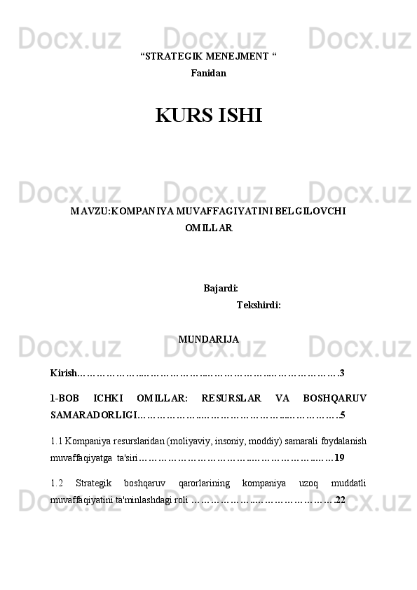 “STRATEGIK MENEJMENT “ 
Fanidan
KURS ISHI
 
 
 
 
 
MAVZU: KOMPANIYA MUVAFFAGIYATINI BELGILOVCHI
OMILLAR
 
 
           Bajardi:
Tekshirdi: 
MUNDARIJA
Kirish………………..………………..………………..………………….3
1-BOB   ICHKI   OMILLAR:   RESURSLAR   VA   BOSHQARUV
SAMARADORLIGI………………..……………………...……………..5
1.1 Kompaniya resurslaridan (moliyaviy, insoniy, moddiy) samarali foydalanish
muvaffaqiyatga  ta'siri ……………………………..………………..……19
1.2   Strategik   boshqaruv   qarorlarining   kompaniya   uzoq   muddatli
muvaffaqiyatini ta'minlashdagi roli  ………………..…………………….22 