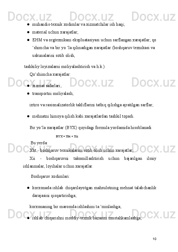 ● muhandis-texnik xodimlar va xizmatchilar ish haqi;
● material uchun xarajatlar;
● EHM va orgtexnikani ekspluatasiyasi uchun sarflangan xarajatlar; qo
’shimcha va bir yo ’la qilinadigan xarajatlar (boshqaruv texnikasi va 
uskunalarini sotib olish,
 tashkiliy loyixalarni moliyalashtirish va h.k.).
Qo’shimcha xarajatlar:
● xizmat safarlari;
● transportni moliyalash;
ixtiro va rasionalizatorlik takliflarini tatbiq qilishga ajratilgan sarflar;
● mehnatni himoya qilish kabi xarajatlardan tashkil topadi.
Bir yo’la xarajatlar (BYX) quyidagi formula yordamida hisoblanadi:
BYX = Xbt + Xii
  Bu yerda:
Xbt - boshqaruv texnikalarini sotib olish uchun xarajatlar;
Xii   -   boshqaruvni   takomillashtirish   uchun   bajarilgan   ilmiy
ishlanmalar, loyihalar uchun xarajatlar.
 Boshqaruv xodimlari:
● korxonada ishlab chiqarilayotgan mahsulotning mehnat talabchanlik
darajasini qisqartirishga;
korxonaning bir maromda ishlashini ta ’minlashga;
● ishlab chiqarishni moddiy-texnik bazasini mustahkamlashga;
10 