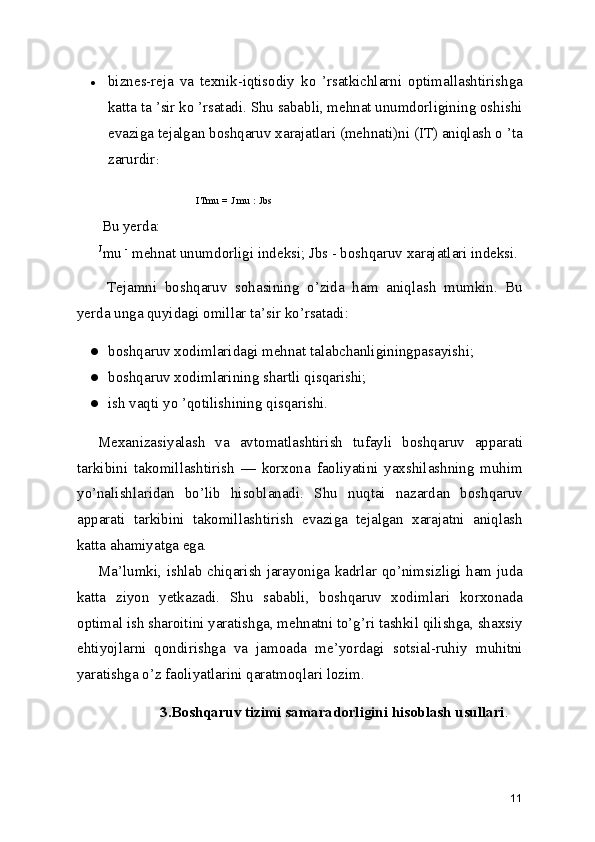 ● biznes-reja   va   texnik-iqtisodiy   ko   ’rsatkichlarni   optimallashtirishga
katta ta ’sir ko ’rsatadi. Shu sababli, mehnat unumdorligining oshishi
evaziga tejalgan boshqaruv xarajatlari (mehnati)ni (IT) aniqlash o ’ta
zarurdir :
ITmu = J mu : Jbs
  Bu yerda:
J
mu  -
 mehnat unumdorligi indeksi; Jbs - boshqaruv xarajatlari indeksi.
  Tejamni   boshqaruv   sohasining   o’zida   ham   aniqlash   mumkin.   Bu
yerda unga quyidagi omillar ta’sir ko’rsatadi:
● boshqaruv xodimlaridagi mehnat talabchanliginingpasayishi;
● boshqaruv xodimlarining shartli qisqarishi;
● ish vaqti yo ’qotilishining qisqarishi.
Mexanizasiyalash   va   avtomatlashtirish   tufayli   boshqaruv   apparati
tarkibini   takomillashtirish   —   korxona   faoliyatini   yaxshilashning   muhim
yo’nalishlaridan   bo’lib   hisoblanadi.   Shu   nuqtai   nazardan   boshqaruv
apparati   tarkibini   takomillashtirish   evaziga   tejalgan   xarajatni   aniqlash
katta ahamiyatga ega.
Ma’lumki, ishlab chiqarish jarayoniga kadrlar qo’nimsizligi ham juda
katta   ziyon   yetkazadi.   Shu   sababli,   boshqaruv   xodimlari   korxonada
optimal ish sharoitini yaratishga, mehnatni to’g’ri tashkil qilishga, shaxsiy
ehtiyojlarni   qondirishga   va   jamoada   me’yordagi   sotsial-ruhiy   muhitni
yaratishga o’z faoliyatlarini qaratmoqlari lozim.
3.Boshqaruv tizimi samaradorligini hisoblash usullari .
11 