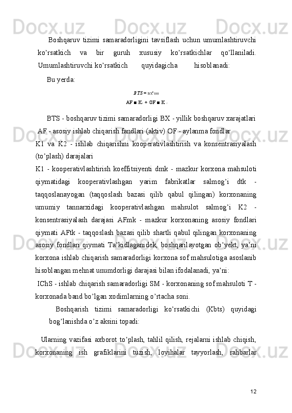 Boshqaruv   tizimi   samaradorligini   tavsiflash   uchun   umumlashtiruvchi
ko’rsatkich   va   bir   guruh   xususiy   ko’rsatkichlar   qo’llaniladi.
Umumlashtiruvchi ko’rsatkich quyidagicha hisoblanadi:
Bu yerda:
BTS  =  BX ' 100
  AF ■ K
1   +  OF ■ K 
2
BTS - boshqaruv tizimi samaradorligi BX - yillik boshqaruv xarajatlari
 AF - asosiy ishlab chiqarish fandlari (aktiv) OF - aylanma fondlar
K1   va   K2   -   ishlab   chiqarishni   kooperativlashtirish   va   konsentrasiyalash
(to’plash) darajalari
K1   -   kooperativlashtirish   koeffitsiyenti   dmk   -   mazkur   korxona   mahsuloti
qiymatidagi   kooperativlashgan   yarim   fabrikatlar   salmog’i   dtk   -
taqqoslanayogan   (taqqoslash   bazasi   qilib   qabul   qilingan)   korxonaning
umumiy   tannarxidagi   kooperativlashgan   mahsulot   salmog’i   K2   -
konsentrasiyalash   darajasi   AFmk   -   mazkur   korxonaning   asosiy   fondlari
qiymati AFtk - taqqoslash bazasi qilib shartli qabul qilingan korxonaning
asosiy   fondlari   qiymati   Ta’kidlaganidek,   boshqarilayotgan   ob’yekt,   ya’ni
korxona ishlab chiqarish samaradorligi korxona sof mahsulotiga asoslanib
hisoblangan mehnat unumdorligi darajasi bilan ifodalanadi, ya’ni:
 IChS - ishlab chiqarish samaradorligi SM - korxonaning sof mahsuloti T -
korxonada band bo’lgan xodimlarning o’rtacha soni.
  Boshqarish   tizimi   samaradorligi   ko’rsatkichi   (Kbts)   quyidagi
bog’lanishda o’z aksini topadi:
   Ularning vazifasi axborot  to’plash, tahlil  qilish, rejalarni ishlab chiqish,
korxonaning   ish   grafiklarini   tuzish,   loyihalar   tayyorlash,   rahbarlar
12 