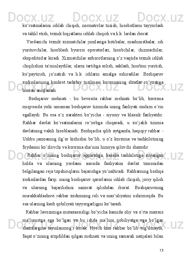 ko’rsatmalarini   ishlab   chiqish,   normativlar   tuzish,   hisobotlarni   tayyorlash
va tahlil etish, texnik hujjatlarni ishlab chiqish va h.k. lardan iborat.
    Yordamchi   texnik   xizmatchilar   jumlasiga   kotibalar,   mashinistkalar,   ish
yurituvchilar,   hisoblash   byurosi   operatorlari,   hisobchilar,   chizmachilar,
ekspeditorlar kiradi. Xizmatchilar axborotlarning o’z vaqtida texnik ishlab
chiqilishini ta’minlaydilar, ularni tartibga solish, saklash, hisobini yuritish,
ko’paytirish,   jo’natish   va   h.k.   ishlarni   amalga   oshiradilar.   Boshqaruv
xodimlarining   konkret   tarkibiy   tuzilmasi   korxonaning   shtatlar   ro’yxatiga
binoan aniqlanadi.
    Boshqaruv   mehnati   -   bu   bevosita   rahbar   mehnati   bo’lib,   korxona
miqyosida yoki umuman  boshqaruv tizimida uning faoliyati  muhim o’rin
egallaydi.   Bu   esa   o’z   xarakteri   bo’yicha   -   siyosiy   va   klassik   faoliyatdir.
Rahbar   davlat   ko’rsatmalarini   ro’yobga   chiqaradi,   u   xo’jalik   tizimia
davlatning vakili hisoblanadi. Boshqacha qilib aytganda, haqiqiy rahbar -
Ushbu   jamoaning   ilg’or   kishishsi   bo’lib,   u   o’z   korxona   va   tashkilotining
foydasini ko’zlovchi va korxona sha’nini himoya qiluvchi shaxsdir.
    Rahbar   o’zining   boshqaruv   apparatiga,   kasaba   tashkilotiga   suyangan
holda   va   ularning   yordami   asosida   faoliyatini   davlat   tomonidan
belgilangan reja topshiriqlarni bajarishga yo’naltiradi. Rahbarning boshqa
xodimlardan farqi. uning boshqaruv qarorlarini ishlab chiqish, joriy qilish
va   ularning   bajarilishini   nazorat   qilishdan   iborat.   Boshqaruvning
murakkablashuvi   rahbar   xodimning   roli   va   mas’uliyatini   oshirmoqda.   Bu
esa ularning kasb qobiliyati tayyorgarligini ko’taradi.
   Rahbar lavozimiga mutaxassisligi bo’yicha kamida oliy va o’rta maxsus
ma’lumotga   ega   bo’lgan   va   bu   ishda   ma’lum   qobiliyatga   ega   bo’lgan
shaxslargina   tayinlanmog’i   kerak.   Hyech   kim   rahbar   bo’lib   tug’ilmaydi,
faqat o’zining sitqidildan qilgan mehnati va uning samarali natijalari bilan
13