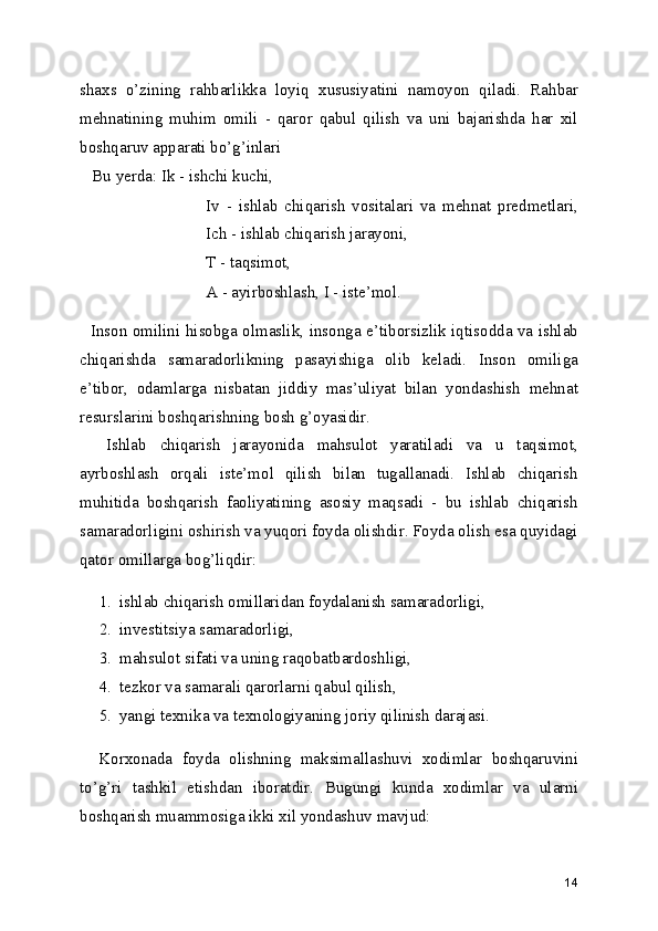 shaxs   o’zining   rahbarlikka   loyiq   xususiyatini   namoyon   qiladi.   Rahbar
mehnatining   muhim   omili   -   qaror   qabul   qilish   va   uni   bajarishda   har   xil
boshqaruv apparati bo’g’inlari 
   Bu yerda: Ik - ishchi kuchi,
Iv   -   ishlab   chiqarish   vositalari   va   mehnat   predmetlari,
Ich - ishlab chiqarish jarayoni,
T - taqsimot,
A - ayirboshlash, I - iste’mol.
   Inson omilini hisobga olmaslik, insonga e’tiborsizlik iqtisodda va ishlab
chiqarishda   samaradorlikning   pasayishiga   olib   keladi.   Inson   omiliga
e’tibor,   odamlarga   nisbatan   jiddiy   mas’uliyat   bilan   yondashish   mehnat
resurslarini boshqarishning bosh g’oyasidir.
    Ishlab   chiqarish   jarayonida   mahsulot   yaratiladi   va   u   taqsimot,
ayrboshlash   orqali   iste’mol   qilish   bilan   tugallanadi.   Ishlab   chiqarish
muhitida   boshqarish   faoliyatining   asosiy   maqsadi   -   bu   ishlab   chiqarish
samaradorligini oshirish va yuqori foyda olishdir. Foyda olish esa quyidagi
qator omillarga bog’liqdir:
1. ishlab chiqarish omillaridan foydalanish samaradorligi,
2. investitsiya samaradorligi,
3. mahsulot sifati va uning raqobatbardoshligi,
4. tezkor va samarali qarorlarni qabul qilish,
5. yangi texnika va texnologiyaning joriy qilinish darajasi.
    Korxonada   foyda   olishning   maksimallashuvi   xodimlar   boshqaruvini
to’g’ri   tashkil   etishdan   iboratdir.   Bugungi   kunda   xodimlar   va   ularni
boshqarish muammosiga ikki xil yondashuv mavjud:
14 