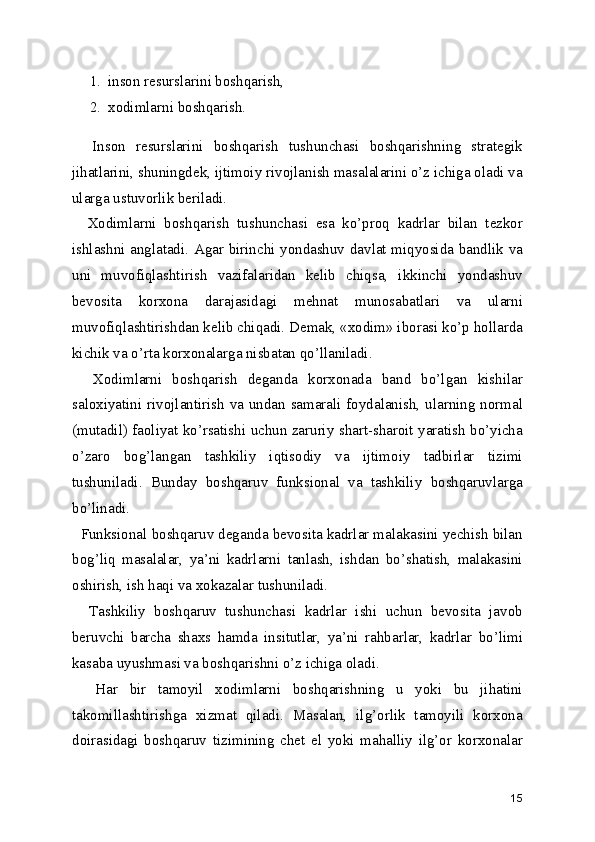 1. inson resurslarini boshqarish,
2. xodimlarni boshqarish.
    Inson   resurslarini   boshqarish   tushunchasi   boshqarishning   strategik
jihatlarini, shuningdek, ijtimoiy rivojlanish masalalarini o’z ichiga oladi va
ularga ustuvorlik beriladi.
    Xodimlarni   boshqarish   tushunchasi   esa   ko’proq   kadrlar   bilan   tezkor
ishlashni anglatadi. Agar birinchi yondashuv davlat miqyosida bandlik va
uni   muvofiqlashtirish   vazifalaridan   kelib   chiqsa,   ikkinchi   yondashuv
bevosita   korxona   darajasidagi   mehnat   munosabatlari   va   ularni
muvofiqlashtirishdan kelib chiqadi. Demak, «xodim» iborasi ko’p hollarda
kichik va o’rta korxonalarga nisbatan qo’llaniladi.
    Xodimlarni   boshqarish   deganda   korxonada   band   bo’lgan   kishilar
saloxiyatini rivojlantirish va undan samarali foydalanish, ularning normal
(mutadil) faoliyat ko’rsatishi uchun zaruriy shart-sharoit yaratish bo’yicha
o’zaro   bog’langan   tashkiliy   iqtisodiy   va   ijtimoiy   tadbirlar   tizimi
tushuniladi.   Bunday   boshqaruv   funksional   va   tashkiliy   boshqaruvlarga
bo’linadi.
  Funksional boshqaruv deganda bevosita kadrlar malakasini yechish bilan
bog’liq   masalalar,   ya’ni   kadrlarni   tanlash,   ishdan   bo’shatish,   malakasini
oshirish, ish haqi va xokazalar tushuniladi.
    Tashkiliy   boshqaruv   tushunchasi   kadrlar   ishi   uchun   bevosita   javob
beruvchi   barcha   shaxs   hamda   insitutlar,   ya’ni   rahbarlar,   kadrlar   bo’limi
kasaba uyushmasi va boshqarishni o’z ichiga oladi.
    Har   bir   tamoyil   xodimlarni   boshqarishning   u   yoki   bu   jihatini
takomillashtirishga   xizmat   qiladi.   Masalan,   ilg’orlik   tamoyili   korxona
doirasidagi   boshqaruv   tizimining   chet   el   yoki   mahalliy   ilg’or   korxonalar
15 