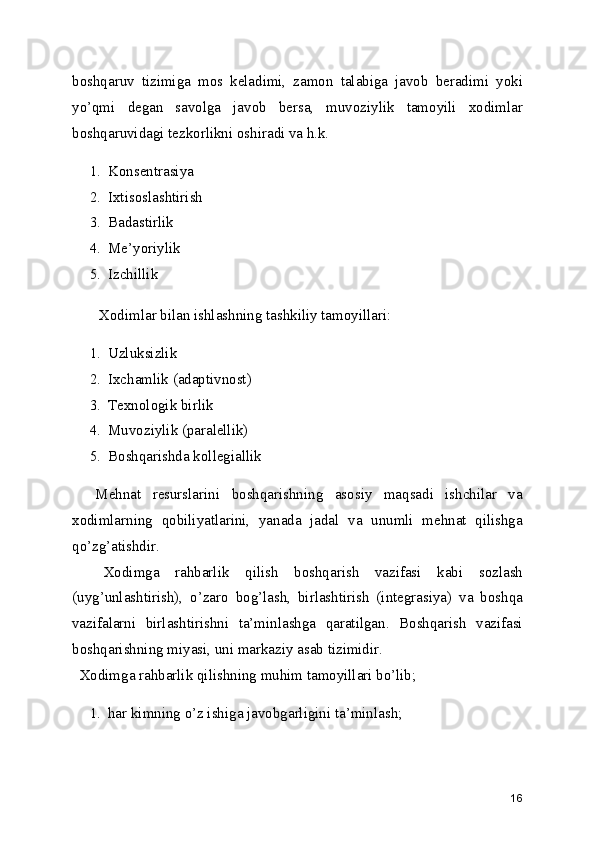 boshqaruv   tizimiga   mos   keladimi,   zamon   talabiga   javob   beradimi   yoki
yo’qmi   degan   savolga   javob   bersa,   muvoziylik   tamoyili   xodimlar
boshqaruvidagi tezkorlikni oshiradi va h.k.
1. Konsentrasiya
2. Ixtisoslashtirish
3. Badastirlik
4. Me’yoriylik
5. Izchillik
Xodimlar bilan ishlashning tashkiliy tamoyillari:
1. Uzluksizlik
2. Ixchamlik (adaptivnost)
3. Texnologik birlik
4. Muvoziylik (paralellik)
5. Boshqarishda kollegiallik
    Mehnat   resurslarini   boshqarishning   asosiy   maqsadi   ishchilar   va
xodimlarning   qobiliyatlarini,   yanada   jadal   va   unumli   mehnat   qilishga
qo’zg’atishdir.
    Xodimga   rahbarlik   qilish   boshqarish   vazifasi   kabi   sozlash
(uyg’unlashtirish),   o’zaro   bog’lash,   birlashtirish   (integrasiya)   va   boshqa
vazifalarni   birlashtirishni   ta’minlashga   qaratilgan.   Boshqarish   vazifasi
boshqarishning miyasi, uni markaziy asab tizimidir.
  Xodimga rahbarlik qilishning muhim tamoyillari bo’lib;
1. har kimning o’z ishiga javobgarligini ta’minlash;
16 