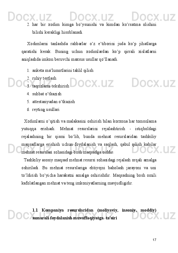 2. har   bir   xodim   kimga   bo’ysunishi   va   kimdan   ko’rsatma   olishini
bilishi kerakligi hisoblanadi.
    Xodimlarni   tanlashda   rahbarlar   o’z   e’tiborini   juda   ko’p   jihatlarga
qaratishi   kerak.   Buning   uchun   xodimlardan   ko’p   qirrali   xislatlarni
aniqlashda imkon beruvchi maxsus usullar qo’llanadi.
1. anketa ma’lumotlarini tahlil qilish
2. ruhiy testlash
3. taqrizlarni tekshirish
4. suhbat o’tkazish
5. attestasiyadan o’tkazish
6. reyting usullari
   Xodimlarni o’qitish va malakasini oshirish bilan korxona har tomonlama
yutuqqa   erishadi.   Mehnat   resurslarini   rejalashtirish   -   istiqboldagi
rejalashning   bir   qismi   bo’lib,   bunda   mehnat   resurslaridan   tashkiliy
maqsadlarga   erishish   uchun   foydalanish   va   saqlash,   qabul   qilish   kabilar
mehnat resurslari sohasidagi bosh maqsadga oiddir.
  Tashkiliy asosiy maqsad mehnat resursi sohasidagi rejalash orqali amalga
oshiriladi.   Bu   mehnat   resurslariga   ehtiyojni   baholash   jarayoni   va   uni
to’ldirish   bo’yicha   harakatni   amalga   oshirishdir.   Maqsadning   bosh   omili
kafolatlangan mehnat va teng imkoniyatlarning mavjudligidir.
1.1   Kompaniya   resurslaridan   (moliyaviy,   insoniy,   moddiy)
samarali foydalanish muvaffaqiyatga  ta'siri
17 