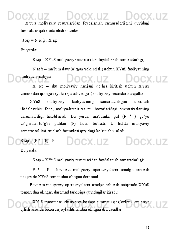     XYuS   moliyaviy   resurslaridan   foydalanish   samaradorligini   quyidagi
formula orqali ifoda etish mumkin:
 S мр = N м ф : X мр 
Bu yerda: 
S мр – XYuS moliyaviy resurslaridan foydalanish samaradorligi; 
N м ф – ma’lum davr (o’tgan yoki rejali) uchun XYuS faoliyatining
moliyaviy natijasi; 
X   мр   –   shu   moliyaviy   natijani   qo’lga   kiritish   uchun   XYuS
tomonidan qilingan (yoki rejalashtirilgan) moliyaviy resurslar xarajatlari
XYuS   moliyaviy   faoliyatining   samaradorligini   o’xshash
ifodalovchisi   fond,   moliya-kredit   va   pul   bozorlaridagi   operatsiyalarning
daromadliligi   hisoblanadi.   Bu   yerda,   ma’lumki,   pul   (P   *   )   go’yo
to’g’ridan-to’g’ri   puldan   (P)   hosil   bo’ladi.   U   holda   moliyaviy
samaradorlikni aniqlash formulasi quyidagi ko’rinishni oladi: 
S мр = (P * – P) : P 
Bu yerda: 
S мр – XYuS moliyaviy resurslaridan foydalanish samaradorligi; 
P   *   –   P   –   bevosita   moliyaviy   operatsiyalarni   amalga   oshirish
natijasida XYuS tomonidan olingan daromad. 
Bevosita moliyaviy operatsiyalarni amalga oshirish natijasida XYuS
tomonidan olingan daromad tarkibiga quyidagilar kiradi: 
- XYuS tomonidan aktsiya va boshqa qimmatli qog’ozlarni emissiya
qilish asosida bozorda joylashtirishdan olingan dividendlar; 
18 