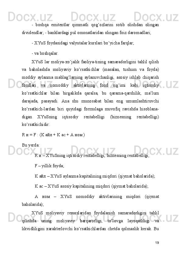 -   boshqa   emitentlar   qimmatli   qog’ozlarini   sotib   olishdan   olingan
dividendlar; - banklardagi pul omonatlaridan olingan foiz daromadlari; 
- XYuS foydasidagi valyutalar kurslari bo’yicha farqlar; 
- va boshqalar. 
XYuS   lar   moliya-xo’jalik   faoliya-tining   samaradorligini   tahlil   qilish
va   baholashda   moliyaviy   ko’rsatkichlar   (masalan,   tushum   va   foyda)
moddiy   aylanma   mablag’larning   aylanuvchanligi,   asosiy   ishlab   chiqarish
fondlari   va   nomoddiy   aktivlarning   fond   sig’imi   kabi   iqtisodiy
ko’rsatkichlar   bilan   birgalikda   qaralsa,   bu   qarama-qarshilik,   ma’lum
darajada,   pasayadi.   Ana   shu   munosabat   bilan   eng   umumlashtiruvchi
ko’rsatkich-lardan   biri   quyidagi   formulaga   muvofiq   ravishda   hisoblana-
digan   XYuSning   iqtisodiy   rentabelligi   (biznesning   rentabelligi)
ko’rsatkichidir: 
R и = F : (K айл + K ас + A ном ) 
Bu yerda: 
R и – XYuSning iqtisodiy rentabelligi, biznesning rentabelligi;
F – yillik foyda; 
K айл – XYuS aylanma kapitalining miqdori (qiymat baholarida);
K ас – XYuS asosiy kapitalining miqdori (qiymat baholarida); 
A   ном   –   XYuS   nomoddiy   aktivlarining   miqdori   (qiymat
baholarida);
XYuS   moliyaviy   resurslaridan   foydalanish   samaradorligini   tahlil
qilishda   uning   moliyaviy   barqarorligi,   to’lovga   layoqatliligi   va
likvidliligini  xarakterlovchi  ko’rsatkichlardan  chetda  qolmaslik  kerak.  Bu
19 