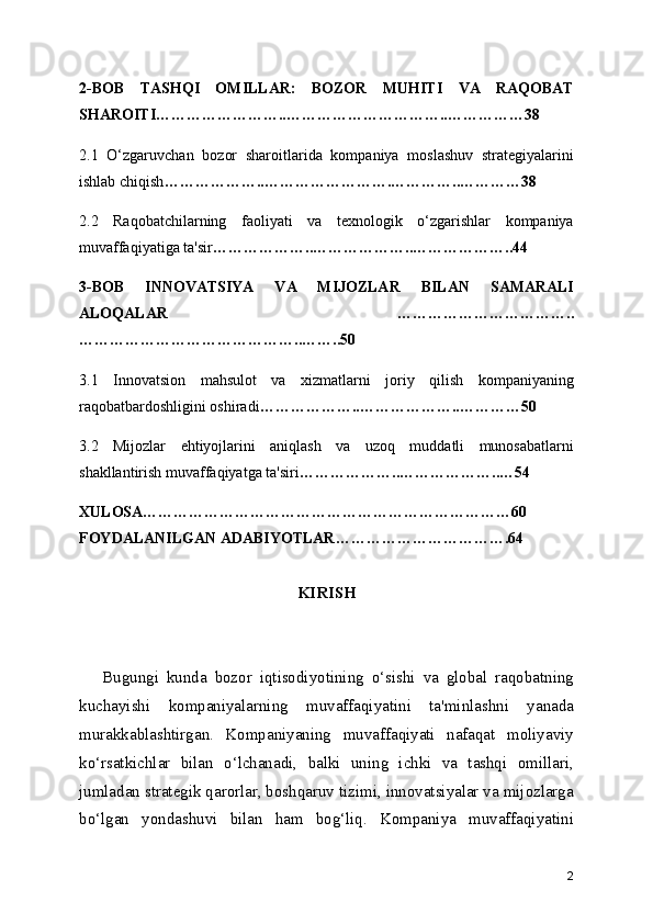 2-BOB   TASHQI   OMILLAR:   BOZOR   MUHITI   VA   RAQOBAT
SHAROITI……………………..…………………………..……………38
2.1   O‘zgaruvchan   bozor   sharoitlarida   kompaniya   moslashuv   strategiyalarini
ishlab chiqish ………………..…………………….…………..…………38
2.2   Raqobatchilarning   faoliyati   va   texnologik   o‘zgarishlar   kompaniya
muvaffaqiyatiga ta'sir ………………..………………..………………..44
3-BOB   INNOVATSIYA   VA   MIJOZLAR   BILAN   SAMARALI
ALOQALAR     ……………………………..
……………………………………..……..50
3.1   Innovatsion   mahsulot   va   xizmatlarni   joriy   qilish   kompaniyaning
raqobatbardoshligini oshiradi ………………..………………..…………50
3.2   Mijozlar   ehtiyojlarini   aniqlash   va   uzoq   muddatli   munosabatlarni
shakllantirish muvaffaqiyatga ta'siri ………………..………………..…54
XULOSA………………………………………………………………60
FOYDALANILGAN ADABIYOTLAR…………………………….64
KIRISH
      Bugungi   kunda   bozor   iqtisodiyotining   o‘sishi   va   global   raqobatning
kuchayishi   kompaniyalarning   muvaffaqiyatini   ta'minlashni   yanada
murakkablashtirgan.   Kompaniyaning   muvaffaqiyati   nafaqat   moliyaviy
ko‘rsatkichlar   bilan   o‘lchanadi,   balki   uning   ichki   va   tashqi   omillari,
jumladan strategik qarorlar, boshqaruv tizimi, innovatsiyalar va mijozlarga
bo‘lgan   yondashuvi   bilan   ham   bog‘liq.   Kompaniya   muvaffaqiyatini
2 