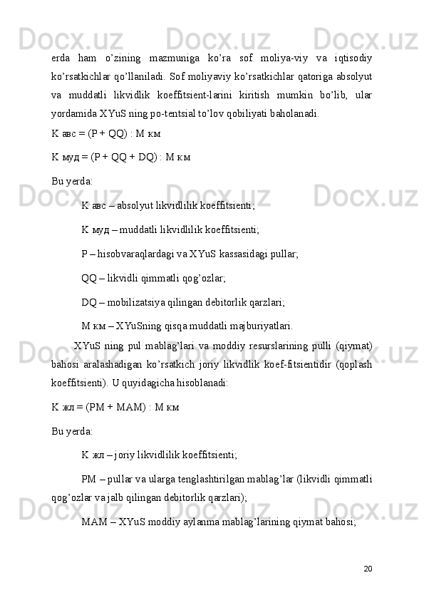 erda   ham   o’zining   mazmuniga   ko’ra   sof   moliya-viy   va   iqtisodiy
ko’rsatkichlar qo’llaniladi. Sof moliyaviy ko’rsatkichlar qatoriga absolyut
va   muddatli   likvidlik   koeffitsient-larini   kiritish   mumkin   bo’lib,   ular
yordamida XYuS ning po-tentsial to’lov qobiliyati baholanadi.
K авс = (P + QQ) : M км 
K муд = (P + QQ + DQ) : M км 
Bu yerda: 
K авс – absolyut likvidlilik koeffitsienti; 
K муд – muddatli likvidlilik koeffitsienti; 
P – hisobvaraqlardagi va XYuS kassasidagi pullar; 
QQ – likvidli qimmatli qog’ozlar; 
DQ – mobilizatsiya qilingan debitorlik qarzlari; 
M км – XYuSning qisqa muddatli majburiyatlari. 
XYuS   ning   pul   mablag’lari   va   moddiy   resurslarining   pulli   (qiymat)
bahosi   aralashadigan   ko’rsatkich   joriy   likvidlik   koef-fitsientidir   (qoplash
koeffitsienti). U quyidagicha hisoblanadi:
K жл = (PM + MAM) : M км 
Bu yerda: 
K жл – joriy likvidlilik koeffitsienti; 
PM – pullar va ularga tenglashtirilgan mablag’lar (likvidli qimmatli
qog’ozlar va jalb qilingan debitorlik qarzlari);
MAM – XYuS moddiy aylanma mablag’larining qiymat bahosi; 
20 