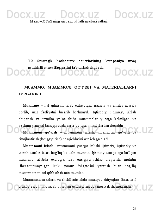 M км – XYuS ning qisqa muddatli majburiyatlari.
1.2   Strategik   boshqaruv   qarorlarining   kompaniya   uzoq
muddatli muvaffaqiyatini ta'minlashdagi roli 
    MUAMMO,   MUAMMONI   QO’YISH   VA   MATERIALLARNI
O’RGANISH
Muammo   –   hal   qilinishi   talab   etilayotgan   nazariy   va   amaliy   masala
bo‘lib,   usiz   faoliyatni   bajarib   bo‘lmaydi.   Iqtisodiy,   ijtimoiy,   ishlab
chiqarish   va   texnika   yo‘nalishida   muammolar   yuzaga   keladigan   va
yechimi jamiyat taraqqiyotida zarur bo‘lgan masalalardan iboratdir.
Muammoni   qo‘yish   –   muammoni   izlash,   muammoni   qo‘yish   va
rivojlantirish (kengaytirish) bosqichlarini o‘z ichiga oladi. 
Muammoni   izlash   –muammoni   yuzaga   kelishi   ijtimoiy,   iqtisodiy   va
texnik asoslar bilan bog‘liq bo‘lishi mumkin. Ijtimoiy asosga ega bo‘lgan
muammo   sifatida   ekologik   toza   energiya   ishlab   chiqarish,   muhitni
ifloslantirmaydigan   ichki   yonuv   dvigatelini   yaratish   bilan   bog‘liq
muammoni misol qilib olishimiz mumkin.
Muammolarni   izlash   va   shakllantirishda   amaliyot   ehtiyojlari   (talablari)
bilan o‘zaro munosabati quyidagi uchta prinsipga mos kelishi muhimdir: 
21 