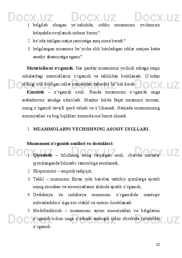 1. belgilab   olingan   yo‘nalishda,   ushbu   muammoni   yechimisiz
kelajakda rivojlanish imkoni bormi? 
2. ko‘zda tutilgan natija jamiyatga aniq nima beradi? 
3. belgilangan   muammo   bo‘yicha   olib   boriladigan   ishlar   natijasi   katta
amaliy ahamiyatga egami?
Materiallarni o‘rganish.  Har qanday muammoni yechish sohaga yaqin
sohalardagi   materiallarini   o‘rganish   va   tahlilidan   boshlanadi.   O‘zidan
oldingi olib borilgan ishlar natijasidan xabardor bo‘lish kerak.
Kuzatish   –   o’rganish   usuli.   Bunda   muammoni   o‘rganish   unga
aralashuvsiz   amalga   oshiriladi.   Mazkur   holda   faqat   muammo   xossasi,
uning o‘zgarish tavsifi qayd etiladi va o‘lchanadi. Natijada muammoning
xususiyatlari va bog‘liqliklari xususida ma’lumot olinadi.
I. MUAMMOLARNI YECHISHNING ASOSIY USULLARI.
Muammoni o’rganish usullari va dastaklari:
1. Qiyoslash   –   bilishning   keng   tarqalgan   usuli,   «barcha   narsalar
qiyoslanganda bilinadi» tamoyiliga asoslanadi,
2. Eksperiment – empirik tadqiqot,
3. Tahlil   –   mummoni   fikran   yoki   hayolan   tarkibiy   qismlarga   ajratib
uning xossalari va xususiyatlarini alohida ajratib o‘rganish,
4. Deduksiya   va   induksiya   mummoni   o‘rganishda   mantiqiy
xulosalashda o‘ziga xos «tahlil va sintez» hisoblanadi.
5. Modellashtirish   –   muammoni   ayrim   xususiyatlari   va   belgilarini
o‘rganish   uchun   unga   o‘xshash   analogik   qulay   obyektda   (modelda)
o‘rganish.
22 