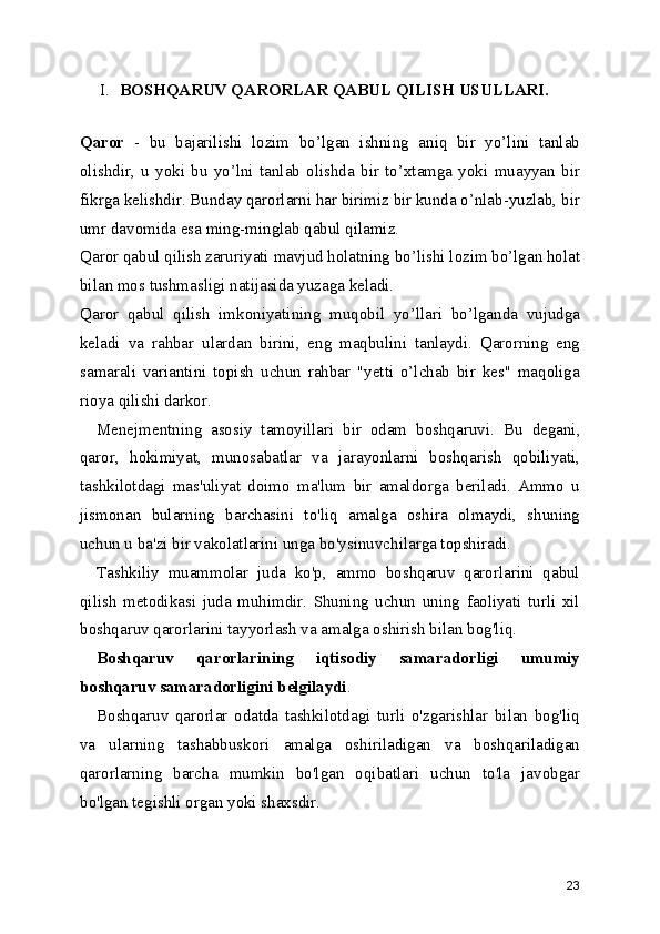 I. BOSHQARUV QARORLAR QABUL QILISH USULLARI.
Qaror   -   bu   bajarilishi   lozim   bo’lgan   ishning   aniq   bir   yo’lini   tanlab
olishdir,   u   yoki   bu   yo’lni   tanlab   olishda   bir   to’xtamga   yoki   muayyan   bir
fikrga kelishdir. Bunday qarorlarni har birimiz bir kunda o’nlab-yuzlab, bir
umr davomida esa ming-minglab qabul qilamiz.
Qaror  qabul qilish zaruriyati  mavjud holatning bo’lishi lozim bo’lgan holat
bilan mos tushmasligi natijasida yuzaga keladi.
Qaror   qabul   qilish   imkoniyati ning   muqobil   yo’llari   bo’lganda   vujudga
keladi   va   rahbar   ulardan   birini ,   eng   maqbulini   tanlaydi.   Qarorning   eng
samarali   variantini   topish   uchun   rahbar   "yetti   o’lchab   bir   kes"   maqoliga
rioya qilishi darkor.
Menejmentning   asosiy   tamoyillari   bir   odam   boshqaruvi.   Bu   degani ,
qaror,   hokimiyat,   munosabatlar   va   jarayonlarni   boshqarish   qobiliyati,
tashkilotdagi   mas'uliyat   doimo   ma'lum   bir   amaldorga   beriladi.   Ammo   u
jismonan   bularning   barchasini   to'liq   amalga   oshira   olmaydi,   shuning
uchun u ba'zi bir vakolatlarini unga bo'ysinuvchilarga topshiradi.
Tashkiliy   muammolar   juda   ko'p,   ammo   boshqaruv   qarorlarini   qabul
qilish   metodikasi   juda   muhimdir.   Shuning   uchun   uning   faoliyati   turli   xil
boshqaruv qarorlarini tayyorlash va amalga oshirish bilan bog'liq. 
Boshqaruv   qarorlarining   iqtisodiy   samaradorligi   umumiy
boshqaruv samaradorligini belgilaydi .
Boshqaruv   qarorlar   odatda   tashkilotdagi   turli   o'zgarishlar   bilan   bog'liq
va   ularning   tashabbuskori   amalga   oshiriladigan   va   boshqariladigan
qarorlarning   barcha   mumkin   bo'lgan   oqibatlari   uchun   to'la   javobgar
bo'lgan tegishli organ yoki shaxsdir.
23 