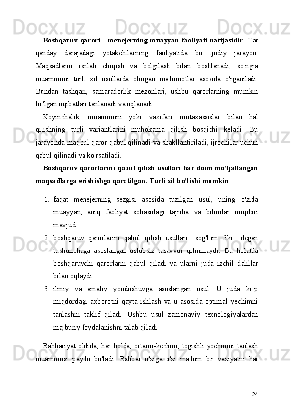 Boshqaruv qarori - menejerning muayyan faoliyati natijasidir . Har
qanday   darajadagi   yetakchilarning   faoliyatida   bu   ijodiy   jarayon.
Maqsadlarni   ishlab   chiqish   va   belgilash   bilan   boshlanadi,   so'ngra
muammoni   turli   xil   usullarda   olingan   ma'lumotlar   asosida   o'rganiladi.
Bundan   tashqari,   samaradorlik   mezonlari,   ushbu   qarorlarning   mumkin
bo'lgan oqibatlari tanlanadi va oqlanadi.
Keyinchalik ,   muammoni   yoki   vazifani   mutaxassislar   bilan   hal
qilishning   turli   variantlarini   muhokama   qilish   bosqichi   keladi.   Bu
jarayonda maqbul qaror qabul qilinadi va shakllantiriladi, ijrochilar uchun
qabul qilinadi va ko'rsatiladi.
Boshqaruv qarorlarini qabul qilish usullari har doim mo'ljallangan
maqsadlarga erishishga qaratilgan. Turli xil bo'lishi mumkin .
1. faqat   menejerning   sezgisi   asosida   tuzilgan   usul,   uning   o'zida
muayyan,   aniq   faoliyat   sohasidagi   tajriba   va   bilimlar   miqdori
mavjud.
2. boshqaruv   qarorlarini   qabul   qilish   usullari   "sog'lom   fikr"   degan
tushunchaga   asoslangan   uslubsiz   tasavvur   qilinmaydi.   Bu   holatda
boshqaruvchi   qarorlarni   qabul   qiladi   va   ularni   juda   izchil   dalillar
bilan oqlaydi.
3. ilmiy   va   amaliy   yondoshuvga   asoslangan   usul.   U   juda   ko'p
miqdordagi   axborotni   qayta   ishlash   va   u   asosida   optimal   yechimni
tanlashni   taklif   qiladi.   Ushbu   usul   zamonaviy   texnologiyalardan
majburiy foydalanishni talab qiladi.
Rahbariyat   oldida,   har   holda,   ertami-kechmi,   tegishli   yechimni   tanlash
muammosi   paydo   bo'ladi.   Rahbar   o'ziga   o'zi   ma'lum   bir   vaziyatni   har
24 
