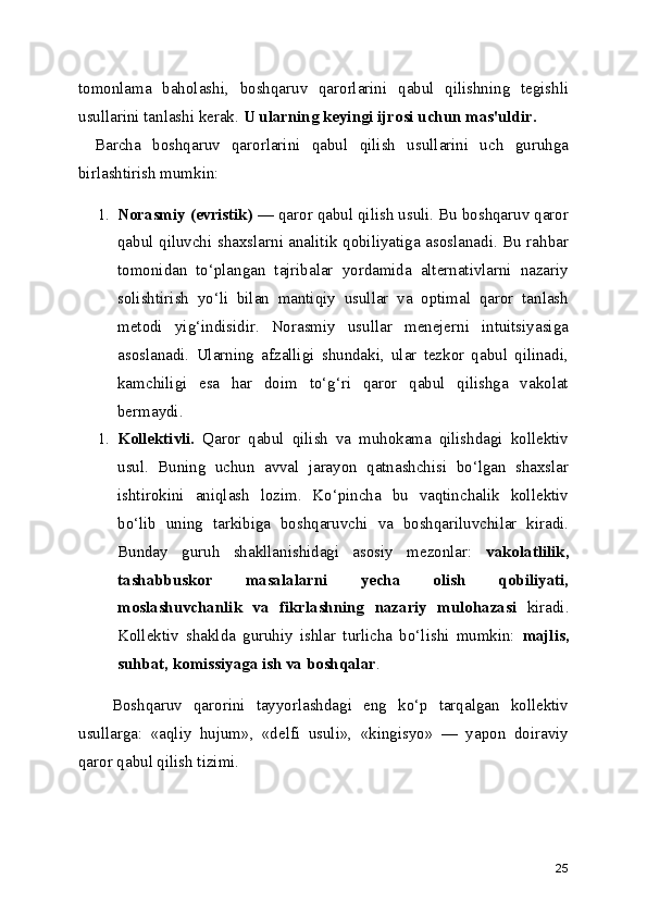 tomonlama   baholashi ,   boshqaruv   qarorlarini   qabul   qilishning   tegishli
usullarini tanlashi kerak.  U ularning keyingi ijrosi uchun mas'uldir.
Barcha   boshqaruv   qarorlarini   qabul   qilish   usullarini   uch   guruhga
birlashtirish mumkin:
1. Norasmiy (evristik)  — qaror qabul qilish usuli. Bu boshqaruv qaror
qabul qiluvchi shaxslarni analitik qobiliyatiga asoslanadi. Bu rahbar
tomonidan   to‘plangan   tajribalar   yordamida   alternativlarni   nazariy
solishtirish   yo‘li   bilan   mantiqiy   usullar   va   optimal   qaror   tanlash
metodi   yig‘indisidir.   Norasmiy   usullar   menejerni   intuitsiyasiga
asoslanadi.   Ularning   afzalligi   shundaki,   ular   tezkor   qabul   qilinadi,
kamchiligi   esa   har   doim   to‘g‘ri   qaror   qabul   qilishga   vakolat
bermaydi.
1. Kollektivli.   Qaror   qabul   qilish   va   muhokama   qilishdagi   kollektiv
usul.   Buning   uchun   avval   jarayon   qatnashchisi   bo‘lgan   shaxslar
ishtirokini   aniqlash   lozim.   Ko‘pincha   bu   vaqtinchalik   kollektiv
bo‘lib   uning   tarkibiga   boshqaruvchi   va   boshqariluvchilar   kiradi.
Bunday   guruh   shakllanishidagi   asosiy   mezonlar:   vakolatlilik,
tashabbuskor   masalalarni   yecha   olish   qobiliyati,
moslashuvchanlik   va   fikrlashning   nazariy   mulohazasi   kiradi.
Kollektiv   shaklda   guruhiy   ishlar   turlicha   bo‘lishi   mumkin:   majlis,
suhbat, komissiyaga ish va boshqalar . 
      Boshqaruv   qarorini   tayyorlashdagi   eng   ko‘p   tarqalgan   kollektiv
usullarga:   «aqliy   hujum»,   «delfi   usuli»,   «kingisyo»   —   yapon   doiraviy
qaror qabul qilish tizimi.
25 