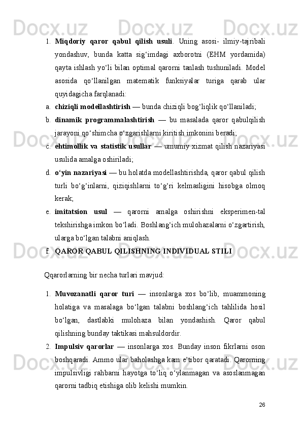 1. Miqdoriy   qaror   qabul   qilish   usuli .   Uning   asosi-   ilmiy-tajribali
yondashuv ,   bunda   katta   sig‘imdagi   axborotni   (EHM   yordamida)
qayta ishlash yo‘li bilan optimal qarorni tanlash  tushuniladi. Model
asosida   qo‘llanilgan   matematik   funksiyalar   turiga   qarab   ular
quyidagicha farqlanadi:
a. chiziqli modellashtirish  — bunda chiziqli bog‘liqlik qo‘llaniladi;
b. dinamik   programmalashtirish   —   bu   masalada   qaror   qabulqilish
jarayoni qo‘shimcha o‘zgarishlarni kiritish imkonini beradi;
c. ehtimollik va statistik usullar   — umumiy xizmat qilish nazariyasi
usulida amalga oshiriladi;
d. o‘yin nazariyasi  — bu holatda modellashtirishda, qaror qabul qilish
turli   bo‘g‘inlarni,   qiziqishlarni   to‘g‘ri   kelmasligini   hisobga   olmoq
kerak;
e. imitatsion   usul   —   qarorni   amalga   oshirishni   eksperimen-tal
tekshirishga imkon bo‘ladi. Boshlang‘ich mulohazalarni o‘zgartirish,
ularga bo‘lgan talabni aniqlash.
f. QAROR QABUL   QILISHNING INDIVIDUAL STILI
Qqarorlarning bir necha turlari mavjud:
1. Muvozanatli   qaror   turi   —   insonlarga   xos   bo‘lib,   muammoning
holatiga   va   masalaga   bo‘lgan   talabni   boshlang‘ich   tahlilida   hosil
bo‘lgan,   dastlabki   mulohaza   bilan   yondashish.   Qaror   qabul
qilishning bunday taktikasi mahsuldordir.
2. Impulsiv   qarorlar   —   insonlarga   xos.   Bunday   inson   fikrlarni   oson
boshqaradi. Ammo ular baholashga kam e’tibor qaratadi. Qarorning
impulsivligi   rahbarni   hayotga   to‘liq   o‘ylanmagan   va   asoslanmagan
qarorni tadbiq etishiga olib kelishi mumkin.
26 