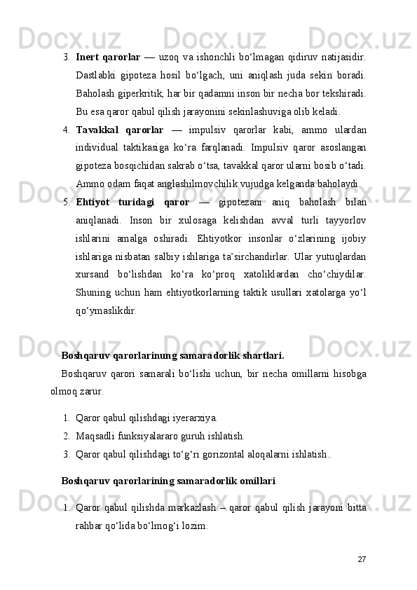 3. Inert   qarorlar   —   uzoq   va   ishonchli   bo‘lmagan   qidiruv   natijasidir.
Dastlabki   gipoteza   hosil   bo‘lgach,   uni   aniqlash   juda   sekin   boradi.
Baholash giperkritik, har bir qadamni inson bir necha bor tekshiradi.
Bu esa qaror qabul qilish jarayonini sekinlashuviga olib keladi.
4. Tavakkal   qarorlar   —   impulsiv   qarorlar   kabi,   ammo   ulardan
individual   taktikasiga   ko‘ra   farqlanadi.   Impulsiv   qaror   asoslangan
gipoteza bosqichidan sakrab o‘tsa, tavakkal qaror ularni bosib o‘tadi.
Ammo odam faqat anglashilmovchilik vujudga kelganda baholaydi. 
5. Ehtiyot   turidagi   qaror   —   gipotezani   aniq   baholash   bilan
aniqlanadi.   Inson   bir   xulosaga   kelishdan   avval   turli   tayyorlov
ishlarini   amalga   oshiradi.   Ehtiyotkor   insonlar   o‘zlarining   ijobiy
ishlariga   nisbatan   salbiy   ishlariga   ta’sirchandirlar.   Ular   yutuqlardan
xursand   bo‘lishdan   ko‘ra   ko‘proq   xatoliklardan   cho‘chiydilar.
Shuning   uchun   ham   ehtiyotkorlarning   taktik   usullari   xatolarga   yo‘l
qo‘ymaslikdir. 
Boshqaruv qarorlarinung samaradorlik shartlari.
Boshqaruv   qarori   samarali   bo‘lishi   uchun,   bir   necha   omillarni   hisobga
olmoq zarur.
1. Qaror qabul qilishdagi iyerarxiya.
2. Maqsadli funksiyalararo guruh ishlatish.
3. Qaror qabul qilishdagi to‘g‘ri gorizontal aloqalarni ishlatish..
Boshqaruv qarorlarining samaradorlik omillari
1. Qaror   qabul   qilishda   markazlash   –   qaror   qabul   qilish   jarayoni   bitta
rahbar qo‘lida bo‘lmog‘i lozim. 
27 