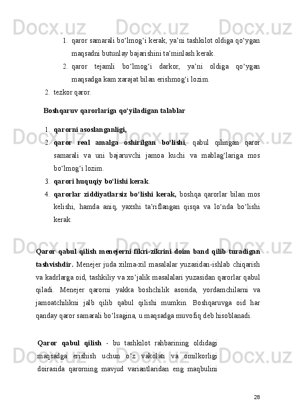 1. qaror samarali bo‘lmog‘i kerak, ya’ni tashkilot oldiga qo‘ygan
maqsadni butunlay bajarishini ta’minlash kerak.
2. qaror   tejamli   bo‘lmog‘i   darkor,   ya’ni   oldiga   qo‘ygan
maqsadga kam xarajat bilan erishmog‘i lozim.
2. tezkor qaror.
Boshqaruv qarorlariga qo‘yiladigan talablar
1. qarorni asoslanganligi,
2. qaror   real   amalga   oshirilgan   bo‘lishi ,   qabul   qilingan   qaror
samarali   va   uni   bajaruvchi   jamoa   kuchi   va   mablag‘lariga   mos
bo‘lmog‘i lozim.
3. qarori huquqiy bo‘lishi kerak . 
4. qarorlar   ziddiyatlarsiz   bo‘lishi   kerak,   boshqa   qarorlar   bilan   mos
kelishi,   hamda   aniq,   yaxshi   ta’riflangan   qisqa   va   lo‘nda   bo‘lishi
kerak.
Qaror   qabul  qilish   menejerni fikri-zikrini doim band qilib turadigan
tashvishdir.   Menejer  juda  xilma-xil  masalalar  yuzasidan-ishlab  chiqarish
va kadrlarga oid, tashkiliy va xo’jalik masalalari yuzasidan qarorlar qabul
qiladi.   Menejer   qarorni   yakka   boshchilik   asosida ,   yordamchilarni   va
jamoatchilikni   jalb   qilib   qabul   qilishi   mumkin.   Boshqaruvga   oid   har
qanday qaror samarali bo’lsagina, u maqsadga muvofiq deb hisoblanadi.
Qaror   qabul   qilish   -   bu   tashkilot   rahbarining   oldidagi
maqsadga   erishish   uchun   o’z   vakolati   va   omilkorligi
doirasida   qarorning   mavjud   variantlaridan   eng   maqbulini
28 