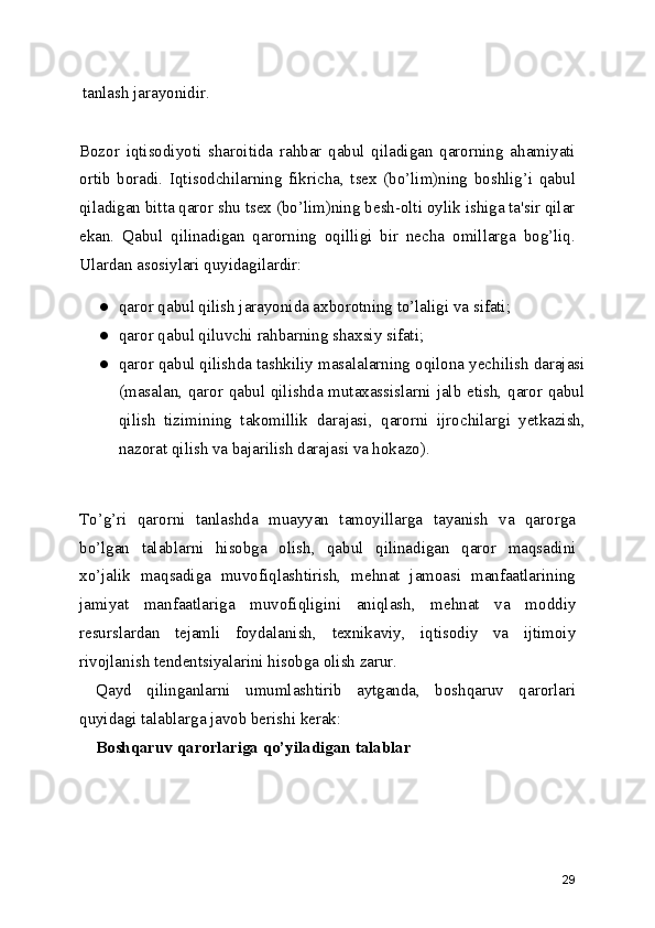 tanlash jarayonidir.
Bozor   iqtisodiyoti   sharoitida   rahbar   qabul   qiladigan   qarorning   ahamiyati
ortib   boradi.   Iqtisodchilarning   fikricha ,   tsex   (bo’lim)ning   boshlig’i   qabul
qiladigan bitta qaror shu tsex (bo’lim)ning besh-olti oylik ishiga ta'sir qilar
ekan.   Qabul   qilinadigan   qarorning   oqilligi   bir   necha   omillarga   bog’liq.
Ulardan asosiylari quyidagilardir:
● qaror qabul qilish jarayonida axborotning to’laligi va sifati;
● qaror qabul qiluvchi  rahbarning shaxsiy sifati ;
● qaror qabul qilishda tashkiliy masalalarning oqilona yechilish darajasi
(masalan, qaror qabul qilishda mutaxassislarni jalb etish, qaror qabul
qilish   tizimining   takomillik   darajasi ,   qarorni   ijrochilargi   yetkazish,
nazorat qilish va bajarilish darajasi va hokazo).
To’g’ri   qarorni   tanlashda   muayyan   tamoyillarga   tayanish   va   qarorga
bo’lgan   talablarni   hisobga   olish ,   qabul   qilinadigan   qaror   maqsadini
xo’jalik   maqsadiga   muvofiqlashtirish,   mehnat   jamoasi   manfaatlarining
jamiyat   manfaatlariga   muvofiqligini   aniqlash ,   mehnat   va   moddiy
resurslardan   tejamli   foydalanish,   texnikaviy ,   iqtisodiy   va   ijtimoiy
rivojlanish tendentsiyalarini hisobga olish zarur.
Qayd   qilinganlarni   umumlashtirib   aytganda,   boshqaruv   qarorlari
quyidagi talablarga javob berishi kerak:
Boshqaruv qarorlariga qo’yiladigan  talablar
29 