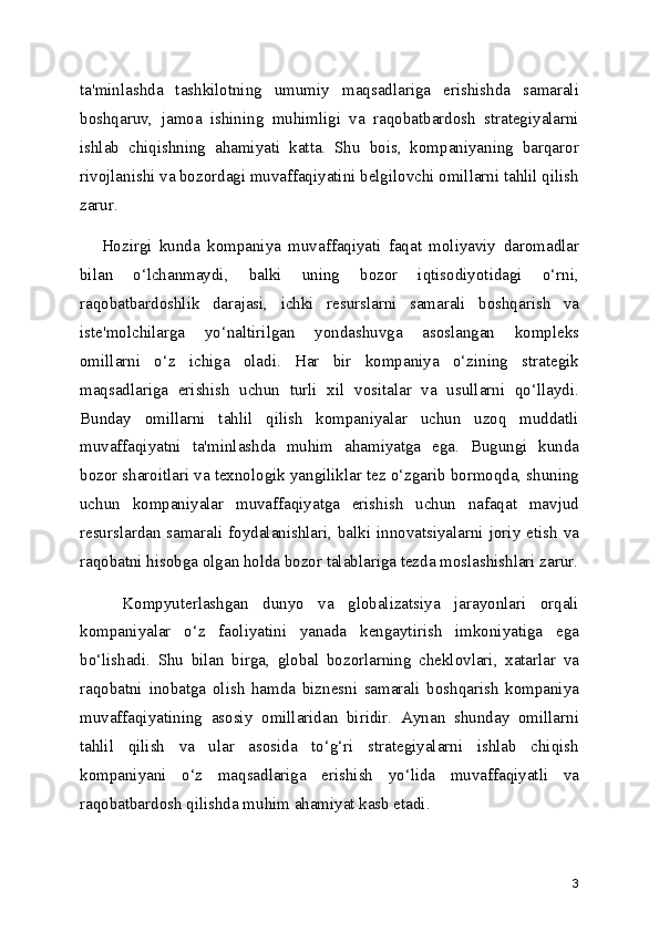 ta'minlashda   tashkilotning   umumiy   maqsadlariga   erishishda   samarali
boshqaruv,   jamoa   ishining   muhimligi   va   raqobatbardosh   strategiyalarni
ishlab   chiqishning   ahamiyati   katta.   Shu   bois,   kompaniyaning   barqaror
rivojlanishi va bozordagi muvaffaqiyatini belgilovchi omillarni tahlil qilish
zarur.
      Hozirgi   kunda   kompaniya   muvaffaqiyati   faqat   moliyaviy   daromadlar
bilan   o‘lchanmaydi,   balki   uning   bozor   iqtisodiyotidagi   o‘rni,
raqobatbardoshlik   darajasi,   ichki   resurslarni   samarali   boshqarish   va
iste'molchilarga   yo‘naltirilgan   yondashuvga   asoslangan   kompleks
omillarni   o‘z   ichiga   oladi.   Har   bir   kompaniya   o‘zining   strategik
maqsadlariga   erishish   uchun   turli   xil   vositalar   va   usullarni   qo‘llaydi.
Bunday   omillarni   tahlil   qilish   kompaniyalar   uchun   uzoq   muddatli
muvaffaqiyatni   ta'minlashda   muhim   ahamiyatga   ega.   Bugungi   kunda
bozor sharoitlari va texnologik yangiliklar tez o‘zgarib bormoqda, shuning
uchun   kompaniyalar   muvaffaqiyatga   erishish   uchun   nafaqat   mavjud
resurslardan samarali foydalanishlari, balki innovatsiyalarni joriy etish va
raqobatni hisobga olgan holda bozor talablariga tezda moslashishlari zarur.
      Kompyuterlashgan   dunyo   va   globalizatsiya   jarayonlari   orqali
kompaniyalar   o‘z   faoliyatini   yanada   kengaytirish   imkoniyatiga   ega
bo‘lishadi.   Shu   bilan   birga,   global   bozorlarning   cheklovlari,   xatarlar   va
raqobatni   inobatga   olish   hamda   biznesni   samarali   boshqarish   kompaniya
muvaffaqiyatining   asosiy   omillaridan   biridir.   Aynan   shunday   omillarni
tahlil   qilish   va   ular   asosida   to‘g‘ri   strategiyalarni   ishlab   chiqish
kompaniyani   o‘z   maqsadlariga   erishish   yo‘lida   muvaffaqiyatli   va
raqobatbardosh qilishda muhim ahamiyat kasb etadi.
3 