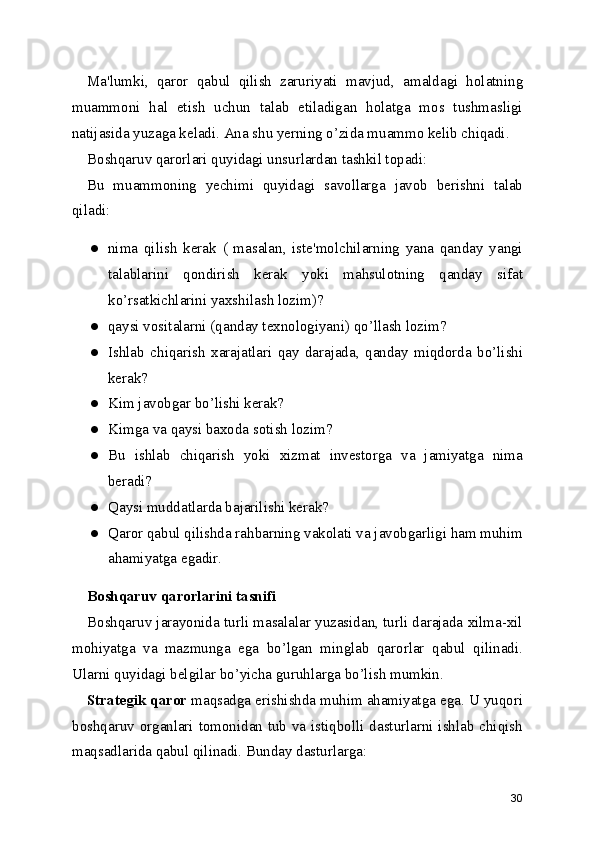 Ma'lumki,   qaror   qabul   qilish   zaruriyati   mavjud ,   amaldagi   holatning
muammoni   hal   etish   uchun   talab   etiladigan   holatga   mos   tushmasligi
natijasida yuzaga keladi. Ana shu yerning o’zida muammo kelib chiqadi.
Boshqaruv qarorlari quyidagi unsurlardan tashkil topadi:
Bu   muammoning   yechimi   quyidagi   savollarga   javob   berishni   talab
qiladi:
● nima   qilish   kerak   (   masalan,   iste'molchilarning   yana   qanday   yangi
talablarini   qondirish   kerak   yoki   mahsulotning   qanday   sifat
ko’rsatkichlarini yaxshilash lozim)?
● qaysi vositalarni (qanday texnologiyani) qo’llash lozim?
● Ishlab   chiqarish   xarajatlari   qay   darajada ,   qanday   miqdorda   bo’lishi
kerak?
● Kim javobgar bo’lishi kerak?
● Kimga va qaysi baxoda sotish lozim?
● Bu   ishlab   chiqarish   yoki   xizmat   investorga   va   jamiyatga   nima
beradi?
● Qaysi muddatlarda bajarilishi kerak?
● Qaror qabul qilishda rahbarning vakolati va javobgarligi ham muhim
ahamiyatga egadir.
Boshqaruv  qarorlarini tasnifi
Boshqaruv jarayonida turli masalalar yuzasidan, turli darajada xilma-xil
mohiyatga   va   mazmunga   ega   bo’lgan   minglab   qarorlar   qabul   qilinadi.
Ularni quyidagi belgilar bo’yicha guruhlarga bo’lish mumkin.
Strategik qaror  maqsadga erishishda muhim ahamiyatga ega. U yuqori
boshqaruv organlari tomonidan tub va istiqbolli dasturlarni ishlab chiqish
maqsadlarida qabul qilinadi. Bunday dasturlarga:
30 