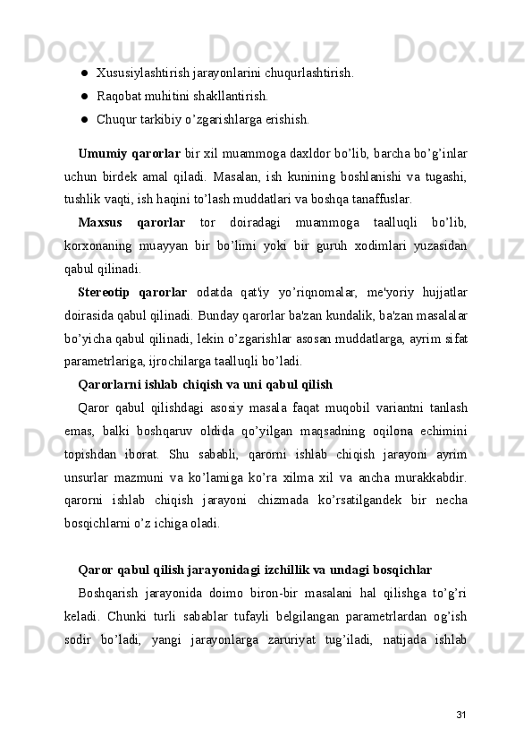 ● Xususiylashtirish jarayonlarini chuqurlashtirish.
● Raqobat muhitini shakllantirish.
● Chuqur tarkibiy o’zgarishlarga erishish.
Umumiy qarorlar   bir xil muammoga daxldor bo’lib, barcha bo’g’inlar
uchun   birdek   amal   qiladi.   Masalan,   ish   kunining   boshlanishi   va   tugashi,
tushlik vaqti , ish haqini to’lash muddatlari va boshqa tanaffuslar.
Maxsus   qarorlar   tor   doiradagi   muammoga   taalluqli   bo’lib,
korxonaning   muayyan   bir   bo’limi   yoki   bir   guruh   xodimlari   yuzasidan
qabul qilinadi.
Stereotip   qarorlar   odatda   qat'iy   yo’riqnomalar,   me'yoriy   hujjatlar
doirasida qabul qilinadi. Bunday qarorlar ba'zan  kundalik , ba'zan masalalar
bo’yicha  qabul qilinadi , lekin o’zgarishlar  asosan muddatlarga ,  ayrim sifat
parametrlariga , ijrochilarga taalluqli bo’ladi.
Qarorlarni ishlab  chiqish va uni qabul qilish
Qaror   qabul   qilishdagi   asosiy   masala   faqat   muqobil   variantni   tanlash
emas ,   balki   boshqaruv   oldida   qo’yilgan   maqsadning   oqilona   echimini
topishdan   iborat.   Shu   sababli ,   qarorni   ishlab   chiqish   jarayoni   ayrim
unsurlar   mazmuni   va   ko’lamiga   ko’ra   xilma   xil   va   ancha   murakkabdir.
qarorni   ishlab   chiqish   jarayoni   chizmada   ko’rsatilgandek   bir   necha
bosqichlarni o’z ichiga oladi.
Qaror qabul qilish jarayonidagi  izchillik va undagi bosqichlar
Boshqarish   jarayonida   doimo   biron-bir   masalani   hal   qilishga   to’g’ri
keladi.   Chunki   turli   sabablar   tufayli   belgilangan   parametrlardan   og’ish
sodir   bo’ladi,   yangi   jarayonlarga   zaruriyat   tug’iladi,   natijada   ishlab
31 