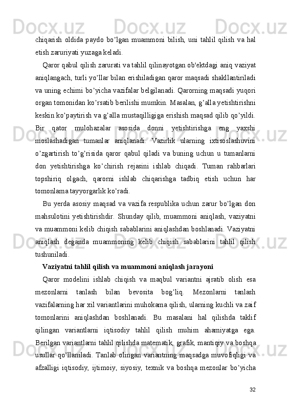 chiqarish   oldida   paydo   bo’lgan   muammoni   bilish ,   uni   tahlil   qilish   va   hal
etish zaruriyati yuzaga keladi.
Qaror qabul qilish zarurati va tahlil qilinayotgan ob'ektdagi  aniq vaziyat
aniqlangach , turli yo’llar bilan erishiladigan qaror maqsadi shakllantiriladi
va uning echimi bo’yicha vazifalar belgilanadi. Qarorning maqsadi yuqori
organ tomonidan ko’rsatib berilishi mumkin. Masalan, g’alla yetishtirishni
keskin ko’paytirish va g’alla mustaqilligiga erishish maqsad qilib qo’yildi.
Bir   qator   mulohazalar   asosida   donni   yetishtirishga   eng   yaxshi
moslashadigan   tumanlar   aniqlanadi.   Vazirlik   ularning   ixtisoslashuvini
o’zgartirish   to’g’risida   qaror   qabul   qiladi   va   buning   uchun   u   tumanlarni
don   yetishtirishga   ko’chirish   rejasini   ishlab   chiqadi.   Tuman   rahbarlari
topshiriq   olgach ,   qarorni   ishlab   chiqarishga   tadbiq   etish   uchun   har
tomonlama tayyorgarlik ko’radi.
Bu  yerda  asosiy  maqsad  va  vazifa  respublika  uchun  zarur  bo’lgan  don
mahsulotini   yetishtirishdir.   Shunday   qilib ,   muammoni   aniqlash ,  vaziyatni
va muammoni kelib chiqish sabablarini aniqlashdan boshlanadi. Vaziyatni
aniqlash   deganda   muammoning   kelib   chiqish   sabablarini   tahlil   qilish
tushuniladi.
Vaziyatni tahlil qilish  va muammoni aniqlash jarayoni
Qaror   modelini   ishlab   chiqish   va   maqbul   variantni   ajratib   olish   esa
mezonlarni   tanlash   bilan   bevosita   bog’liq.   Mezonlarni   tanlash
vazifalarning har xil variantlarini muhokama qilish, ularning kuchli va zaif
tomonlarini   aniqlashdan   boshlanadi.   Bu   masalani   hal   qilishda   taklif
qilingan   variantlarni   iqtisodiy   tahlil   qilish   muhim   ahamiyatga   ega.
Berilgan variantlarni  tahlil qilishda matematik , grafik, mantiqiy va boshqa
usullar  qo’llaniladi.   Tanlab   olingan  variantning   maqsadga  muvofiqligi   va
afzalligi   iqtisodiy,   ijtimoiy ,   siyosiy,   texnik   va   boshqa   mezonlar   bo’yicha
32 
