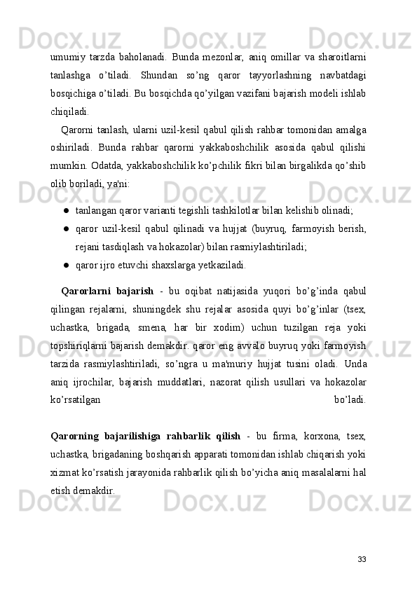 umumiy   tarzda   baholanadi.   Bunda   mezonlar,   aniq   omillar   va   sharoitlarni
tanlashga   o’tiladi.   Shundan   so’ng   qaror   tayyorlashning   navbatdagi
bosqichiga o’tiladi. Bu bosqichda qo’yilgan vazifani bajarish modeli ishlab
chiqiladi.
Qarorni tanlash, ularni uzil-kesil qabul qilish rahbar tomonidan amalga
oshiriladi.   Bunda   rahbar   qarorni   yakkaboshchilik   asosida   qabul   qilishi
mumkin. Odatda, yakkaboshchilik ko’pchilik fikri bilan birgalikda qo’shib
olib boriladi , ya'ni:
● tanlangan qaror varianti tegishli tashkilotlar bilan kelishib olinadi;
● qaror   uzil-kesil   qabul   qilinadi   va   hujjat   (buyruq,   farmoyish   berish ,
rejani tasdiqlash va hokazolar) bilan rasmiylashtiriladi;
● qaror ijro etuvchi shaxslarga yetkaziladi.
Qarorlarni   bajarish   -   bu   oqibat   natijasida   yuqori   bo’g’inda   qabul
qilingan   rejalarni ,   shuningdek   shu   rejalar   asosida   quyi   bo’g’inlar   (tsex,
uchastka ,   brigada,   smena,   har   bir   xodim)   uchun   tuzilgan   reja   yoki
topshiriqlarni bajarish demakdir. qaror eng avvalo buyruq yoki farmoyish
tarzida   rasmiylashtiriladi ,   so’ngra   u   ma'muriy   hujjat   tusini   oladi.   Unda
aniq   ijrochilar ,   bajarish   muddatlari ,   nazorat   qilish   usullari   va   hokazolar
ko’rsatilgan   bo’ladi.
Qarorning   bajarilishiga   rahbarlik   qilish   -   bu   firma ,   korxona,   tsex,
uchastka, brigadaning boshqarish apparati tomonidan ishlab chiqarish yoki
xizmat ko’rsatish jarayonida rahbarlik qilish bo’yicha aniq masalalarni hal
etish demakdir.
33 