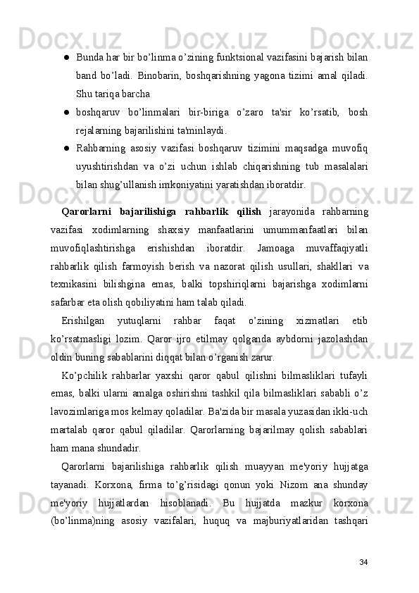 ● Bunda har bir bo’linma o’zining funktsional vazifasini bajarish bilan
band   bo’ladi.   Binobarin ,   boshqarishning   yagona   tizimi   amal   qiladi.
Shu tariqa barcha 
● boshqaruv   bo’linmalari   bir-biriga   o’zaro   ta'sir   ko’rsatib,   bosh
rejalarning bajarilishini ta'minlaydi.
● Rahbarning   asosiy   vazifasi   boshqaruv   tizimini   maqsadga   muvofiq
uyushtirishdan   va   o’zi   uchun   ishlab   chiqarishning   tub   masalalari
bilan shug’ullanish imkoniyatini yaratishdan iboratdir.
Qarorlarni   bajarilishiga   rahbarlik   qilish   jarayonida   rahbarning
vazifasi   xodimlarning   shaxsiy   manfaatlarini   umummanfaatlari   bilan
muvofiqlashtirishga   erishishdan   iboratdir.   Jamoaga   muvaffaqiyatli
rahbarlik   qilish   farmoyish   berish   va   nazorat   qilish   usullari,   shakllari   va
texnikasini   bilishgina   emas ,   balki   topshiriqlarni   bajarishga   xodimlarni
safarbar eta olish qobiliyatini ham talab qiladi.
Erishilgan   yutuqlarni   rahbar   faqat   o’zining   xizmatlari   etib
ko’rsatmasligi   lozim.   Qaror   ijro   etilmay   qolganda   aybdorni   jazolashdan
oldin buning sabablarini diqqat bilan o’rganish zarur.
Ko’pchilik   rahbarlar   yaxshi   qaror   qabul   qilishni   bilmasliklari   tufayli
emas,   balki   ularni   amalga   oshirishni   tashkil   qila   bilmasliklari   sababli   o’z
lavozimlariga mos kelmay qoladilar. Ba'zida bir masala yuzasidan ikki-uch
martalab   qaror   qabul   qiladilar.   Qarorlarning   bajarilmay   qolish   sabablari
ham mana shundadir.
Qarorlarni   bajarilishiga   rahbarlik   qilish   muayyan   me'yoriy   hujjatga
tayanadi.   Korxona,   firma   to’g’risidagi   qonun   yoki   Nizom   ana   shunday
me'yoriy   hujjatlardan   hisoblanadi.   Bu   hujjatda   mazkur   korxona
(bo’linma)ning   asosiy   vazifalari ,   huquq   va   majburiyatlaridan   tashqari
34 