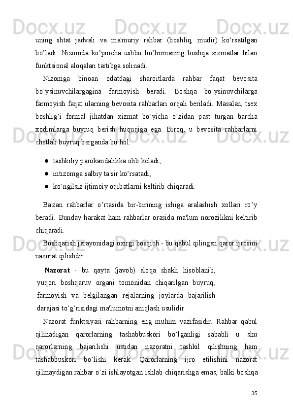 uning   shtat   jadvali   va   ma'muriy   rahbar   (boshliq,   mudir)   ko’rsatilgan
bo’ladi.   Nizomda   ko’pincha   ushbu   bo’linmaning   boshqa   xizmatlar   bilan
funktsional aloqalari tartibga solinadi.
Nizomga   binoan   odatdagi   sharoitlarda   rahbar   faqat   bevosita
bo’ysinuvchilargagina   farmoyish   beradi.   Boshqa   bo’ysinuvchilarga
farmoyish faqat ularning bevosita rahbarlari orqali beriladi. Masalan, tsex
boshlig’i   formal   jihatdan   xizmat   bo’yicha   o’zidan   past   turgan   barcha
xodimlarga   buyruq   berish   huquqiga   ega.   Biroq,   u   bevosita   rahbarlarni
chetlab buyruq berganda bu hol:
● tashkiliy parokandalikka olib keladi;
● intizomga salbiy ta'sir ko’rsatadi;
● ko’ngilsiz ijtimoiy oqibatlarni keltirib chiqaradi.
Ba'zan   rahbarlar   o’rtasida   bir-birining   ishiga   aralashish   xollari   ro’y
beradi.  Bunday  harakat  ham  rahbarlar  orasida  ma'lum  norozilikni  keltirib
chiqaradi.
Boshqarish jarayonidagi oxirgi bosqich - bu qabul qilingan qaror ijrosini
nazorat qilishdir.
Nazorat   -   bu   qayta   (javob)   aloqa   shakli   hisoblanib ,
yuqori   boshqaruv   organi   tomonidan   chiqarilgan   buyruq,
farmoyish   va   belgilangan   rejalarning   joylarda   bajarilish
darajasi to’g’risidagi ma'lumotni aniqlash usulidir.
Nazorat   funktsiyasi   rahbarning   eng   muhim   vazifasidir.   Rahbar   qabul
qilinadigan   qarorlarning   tashabbuskori   bo’lganligi   sababli   u   shu
qarorlarning   bajarilishi   ustidan   nazoratni   tashkil   qilishning   ham
tashabbuskori   bo’lishi   kerak.   Qarorlarning   ijro   etilishini   nazorat
qilmaydigan rahbar o’zi ishlayotgan  ishlab chiqarishga emas , balki boshqa
35 