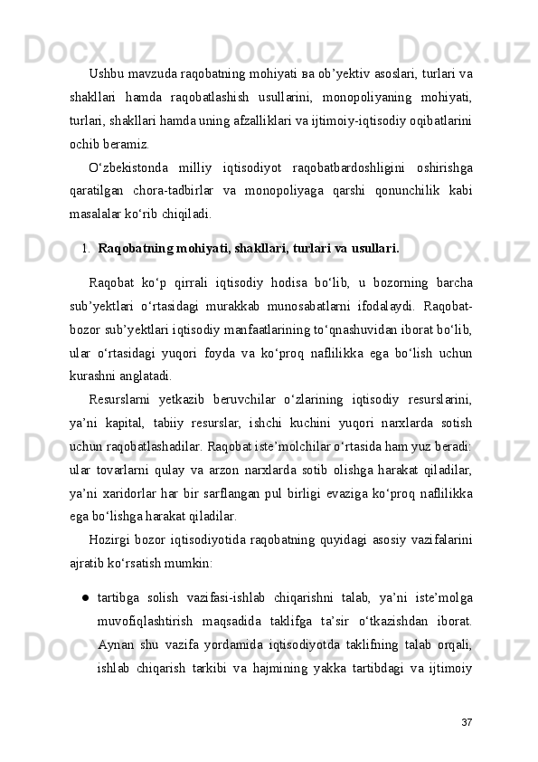 Ushbu mavzuda raqobatning mohiyati ва ob’yektiv asoslari, turlari va
shakllari   hamda   raqobatlashish   usullarini,   monopoliyaning   mohiyati,
turlari, shakllari hamda uning afzalliklari va ijtimoiy-iqtisodiy oqibatlarini
ochib beramiz.
O‘zbekistonda   milliy   iqtisodiyot   raqobatbardoshligini   oshirishga
qaratilgan   chora-tadbirlar   va   monopoliyaga   qarshi   qonunchilik   kabi
masalalar ko‘rib chiqiladi.
1. Raqobatning   mohiyati,   shakllari,   turlari   va   usullari.
Raqobat   ko‘p   qirrali   iqtisodiy   hodisa   bo‘lib,   u   bozorning   barcha
sub’yektlari   o‘rtasidagi   murakkab   munosabatlarni   ifodalaydi.   Raqobat-
bozor sub’yektlari iqtisodiy manfaatlarining to‘qnashuvidan iborat bo‘lib,
ular   o‘rtasidagi   yuqori   foyda   va   ko‘proq   naflilikka   ega   bo‘lish   uchun
kurashni anglatadi.
Resurslarni   yetkazib   beruvchilar   o‘zlarining   iqtisodiy   resurslarini,
ya’ni   kapital,   tabiiy   resurslar,   ishchi   kuchini   yuqori   narxlarda   sotish
uchun raqobatlashadilar. Raqobat iste’molchilar o‘rtasida ham yuz beradi:
ular   tovarlarni   qulay   va   arzon   narxlarda   sotib   olishga   harakat   qiladilar,
ya’ni   xaridorlar   har   bir   sarflangan   pul   birligi   evaziga   ko‘proq   naflilikka
ega bo‘lishga harakat qiladilar.
Hozirgi   bozor   iqtisodiyotida   raqobatning   quyidagi   asosiy   vazifalarini
ajratib ko‘rsatish mumkin:
● tartibga   solish   vazifasi-ishlab   chiqarishni   talab,   ya’ni   iste’molga
muvofiqlashtirish   maqsadida   taklifga   ta’sir   o‘tkazishdan   iborat.
Aynan   shu   vazifa   yordamida   iqtisodiyotda   taklifning   talab   orqali,
ishlab   chiqarish   tarkibi   va   hajmining   yakka   tartibdagi   va   ijtimoiy
37 