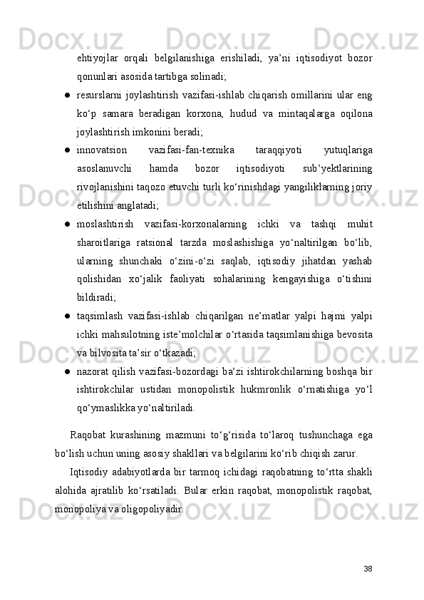 ehtiyojlar   orqali   belgilanishiga   erishiladi,   ya’ni   iqtisodiyot   bozor
qonunlari asosida tartibga solinadi;
● resurslarni joylashtirish vazifasi-ishlab chiqarish omillarini ular eng
ko‘p   samara   beradigan   korxona,   hudud   va   mintaqalarga   oqilona
joylashtirish imkonini beradi;
● innovatsion   vazifasi-fan-texnika   taraqqiyoti   yutuqlariga
asoslanuvchi   hamda   bozor   iqtisodiyoti   sub’yektlarining
rivojlanishini taqozo etuvchi turli ko‘rinishdagi yangiliklarning joriy
etilishini anglatadi;
● moslashtirish   vazifasi-korxonalarning   ichki   va   tashqi   muhit
sharoitlariga   ratsional   tarzda   moslashishiga   yo‘naltirilgan   bo‘lib,
ularning   shunchaki   o‘zini-o‘zi   saqlab,   iqtisodiy   jihatdan   yashab
qolishidan   xo‘jalik   faoliyati   sohalarining   kengayishiga   o‘tishini
bildiradi;
● taqsimlash   vazifasi-ishlab   chiqarilgan   ne’matlar   yalpi   hajmi   yalpi
ichki mahsulotning iste’molchilar o‘rtasida taqsimlanishiga bevosita
va bilvosita ta’sir o‘tkazadi;
● nazorat qilish vazifasi-bozordagi ba’zi ishtirokchilarning boshqa bir
ishtirokchilar   ustidan   monopolistik   hukmronlik   o‘rnatishiga   yo‘l
qo‘ymaslikka yo‘naltiriladi.
Raqobat   kurashining   mazmuni   to‘g‘risida   to‘laroq   tushunchaga   ega
bo‘lish uchun uning asosiy shakllari va belgilarini ko‘rib chiqish zarur.
Iqtisodiy   adabiyotlarda   bir   tarmoq   ichidagi   raqobatning   to‘rtta   shakli
alohida   ajratilib   ko‘rsatiladi.   Bular   erkin   raqobat,   monopolistik   raqobat,
monopoliya va oligopoliyadir.
38 